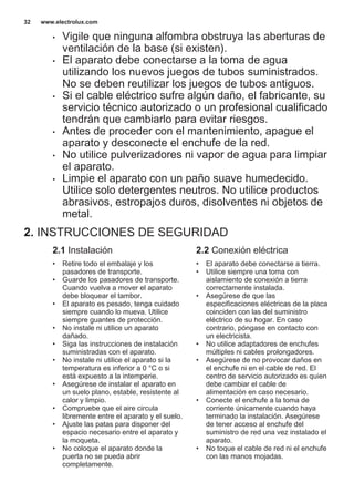 • Vigile que ninguna alfombra obstruya las aberturas de
ventilación de la base (si existen).
• El aparato debe conectarse a la toma de agua
utilizando los nuevos juegos de tubos suministrados.
No se deben reutilizar los juegos de tubos antiguos.
• Si el cable eléctrico sufre algún daño, el fabricante, su
servicio técnico autorizado o un profesional cualificado
tendrán que cambiarlo para evitar riesgos.
• Antes de proceder con el mantenimiento, apague el
aparato y desconecte el enchufe de la red.
• No utilice pulverizadores ni vapor de agua para limpiar
el aparato.
• Limpie el aparato con un paño suave humedecido.
Utilice solo detergentes neutros. No utilice productos
abrasivos, estropajos duros, disolventes ni objetos de
metal.
2. INSTRUCCIONES DE SEGURIDAD
2.1 Instalación
• Retire todo el embalaje y los
pasadores de transporte.
• Guarde los pasadores de transporte.
Cuando vuelva a mover el aparato
debe bloquear el tambor.
• El aparato es pesado, tenga cuidado
siempre cuando lo mueva. Utilice
siempre guantes de protección.
• No instale ni utilice un aparato
dañado.
• Siga las instrucciones de instalación
suministradas con el aparato.
• No instale ni utilice el aparato si la
temperatura es inferior a 0 °C o si
está expuesto a la intemperie.
• Asegúrese de instalar el aparato en
un suelo plano, estable, resistente al
calor y limpio.
• Compruebe que el aire circula
libremente entre el aparato y el suelo.
• Ajuste las patas para disponer del
espacio necesario entre el aparato y
la moqueta.
• No coloque el aparato donde la
puerta no se pueda abrir
completamente.
2.2 Conexión eléctrica
• El aparato debe conectarse a tierra.
• Utilice siempre una toma con
aislamiento de conexión a tierra
correctamente instalada.
• Asegúrese de que las
especificaciones eléctricas de la placa
coinciden con las del suministro
eléctrico de su hogar. En caso
contrario, póngase en contacto con
un electricista.
• No utilice adaptadores de enchufes
múltiples ni cables prolongadores.
• Asegúrese de no provocar daños en
el enchufe ni en el cable de red. El
centro de servicio autorizado es quien
debe cambiar el cable de
alimentación en caso necesario.
• Conecte el enchufe a la toma de
corriente únicamente cuando haya
terminado la instalación. Asegúrese
de tener acceso al enchufe del
suministro de red una vez instalado el
aparato.
• No toque el cable de red ni el enchufe
con las manos mojadas.
www.electrolux.com32
 