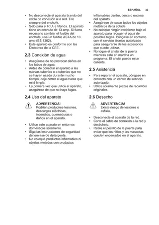 • No desconecte el aparato tirando del
cable de conexión a la red. Tire
siempre del enchufe.
• Sólo para el R.U. e Irlanda. El aparato
tiene un enchufe de 13 amp. Si fuera
necesario cambiar el fusible del
enchufe, use un fusible ASTA de 13
amp (BS 1362).
• Este aparato es conforme con las
Directivas de la CEE.
2.3 Conexión de agua
• Asegúrese de no provocar daños en
los tubos de agua.
• Antes de conectar el aparato a las
nuevas tuberías o a tuberías que no
se hayan usado durante mucho
tiempo, deje correr el agua hasta que
esté limpia.
• La primera vez que utilice el aparato,
asegúrese de que no haya fugas.
2.4 Uso del aparato
ADVERTENCIA!
Podrían producirse lesiones,
descargas eléctricas,
incendios, quemaduras o
daños en el aparato.
• Utilice este aparato en entornos
domésticos solamente.
• Siga las instrucciones de seguridad
del envase de detergente.
• No coloque productos inflamables ni
objetos mojados con productos
inflamables dentro, cerca o encima
del aparato.
• Asegúrese de sacar todos los objetos
metálicos de la colada.
• No coloque ningún recipiente bajo el
aparato para recoger el agua de
posibles fugas. Póngase en contacto
con el servicio técnico autorizado
para asegurarse de los accesorios
que puede utilizar.
• No toque el cristal de la puerta
mientras esté en marcha un
programa. El cristal puede estar
caliente.
2.5 Asistencia
• Para reparar el aparato, póngase en
contacto con un centro de servicio
autorizado.
• Utilice solamente piezas de recambio
originales.
2.6 Desecho
ADVERTENCIA!
Existe riesgo de lesiones o
asfixia.
• Desconecte el aparato de la red.
• Corte el cable de conexión a la red y
deséchelo.
• Retire el pestillo de la puerta para
evitar que los niños y las mascotas
queden encerrados en el aparato.
ESPAÑOL 33
 