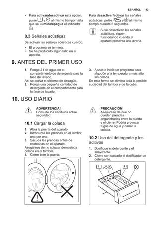 • Para activar/desactivar esta opción,
pulse y al mismo tiempo hasta
que se ilumine/apague el indicador
.
8.3 Señales acústicas
Se activan las señales acústicas cuando:
• El programa se termina.
• Se ha producido algún fallo en el
aparato.
Para desactivar/activar las señales
acústicas, pulse y al mismo
tiempo durante 6 segundos.
Si se desactivan las señales
acústicas, siguen
funcionando cuando el
aparato presenta una avería.
9. ANTES DEL PRIMER USO
1. Ponga 2 l de agua en el
compartimento de detergente para la
fase de lavado.
Así se activa el sistema de desagüe.
2. Ponga una pequeña cantidad de
detergente en el compartimento para
la fase de lavado.
3. Ajuste e inicie un programa para
algodón a la temperatura más alta
sin colada.
De esta forma se elimina toda la posible
suciedad del tambor y de la cuba.
10. USO DIARIO
ADVERTENCIA!
Consulte los capítulos sobre
seguridad.
10.1 Cargar la colada
1. Abra la puerta del aparato
2. Introduzca las prendas en el tambor,
una por una.
3. Sacuda las prendas antes de
colocarlas en el aparato.
Asegúrese de no colocar demasiada
colada en el tambor.
4. Cierre bien la puerta.
PRECAUCIÓN!
Asegúrese de que no
quedan prendas
enganchadas entre la puerta
y el cierre. Podría provocar
fugas de agua y dañar la
colada.
10.2 Uso del detergente y los
aditivos
1. Dosifique el detergente y el
suavizante.
2. Cierre con cuidado el dosificador de
detergente.
ESPAÑOL 43
 