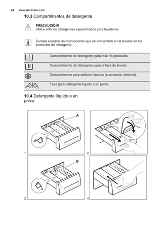 10.3 Compartimentos de detergente
PRECAUCIÓN!
Utilice sólo los detergentes especificados para lavadoras.
Cumpla siempre las instrucciones que se encuentran en el envase de los
productos de detergente.
Compartimento de detergente para fase de prelavado.
Compartimento de detergente para la fase de lavado.
Compartimento para aditivos líquidos (suavizante, almidón).
Tapa para detergente líquido o en polvo.
10.4 Detergente líquido o en
polvo
1.
A
2.
3.
B
4.
www.electrolux.com44
 