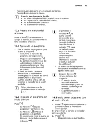 • Posición A para detergente en polvo (ajuste de fábrica).
• Posición B para detergente líquido.
Cuando use detergente líquido:
• No utilice detergentes líquidos gelatinosos ni espesos.
• No cargue más líquido del nivel máximo.
• No ajuste la fase de prelavado.
• No ajuste el inicio diferido.
10.5 Puesta en marcha del
aparato
Pulse la tecla para encender o
apagar el aparato. El aparato emite un
tono cuando se enciende.
10.6 Ajuste de un programa
1. Gire el selector de programas para
ajustar el programa:
• Se ilumina el indicador de
programa correspondiente.
• Parpadea el indicador de .
• La pantalla muestra el nivel del
Administrador de tiempo, la
duración del programa y los
indicadores de las fases del
programa.
2. Si fuera necesario, cambie la
temperatura, la velocidad de
centrifugado y la duración del ciclo o
añada funciones disponibles.
Cuando se activa una opción, se
enciende el indicador de la opción
ajustada.
Si hay algo incorrecto, la
pantalla muestra el mensaje
.
10.7 Inicio de un programa sin
inicio diferido
Pulse .
• El indicador deja de
parpadear y permanece fijo.
• El indicador empieza a
parpadear en la pantalla.
• El programa se inicia, la puerta se
bloquea y la pantalla muestra el
indicador .
Si parpadea el
indicador , la
puerta se está
bloqueando. Si la
pantalla muestra un
mensaje de alarma
después de que el
indicador haya
parpadeado unos
segundos, la puerta
no está bien
bloqueada (para
obtener más
información, consulte
el capítulo Solución
de problemas).
• La bomba de desagüe puede
funcionar un momento cuando el
aparato llena agua.
Después de unos 15
minutos del inicio del
programa:
• El aparato ajusta
automáticamente la
duración del programa de
acuerdo con la carga de
la colada.
• La pantalla muestra el
nuevo valor.
10.8 Inicio de un programa con
el inicio diferido
1. Pulse repetidamente hasta que la
pantalla muestre el retardo que
desee ajustar.
Se enciende en la pantalla el indicador
correspondiente.
2. Pulse :
• El aparato inicia la cuenta atrás.
ESPAÑOL 45
 