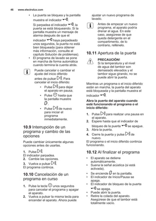 • La puerta se bloquea y la pantalla
muestra el indicador .
Si parpadea el indicador , la
puerta se está bloqueando. Si la
pantalla muestra un mensaje de
alarma después de que el
indicador haya parpadeado
unos segundos, la puerta no está
bien bloqueada (para obtener
más información, consulte el
capítulo Solución de problemas).
• El programa de lavado se pone
en marcha de forma automática
cuando termina la cuenta atrás.
Puede cancelar o cambiar el
ajuste del inicio diferido
antes de pulsar . Para
cancelar el inicio diferido:
• Pulse para dejar
el aparato en pausa.
• Pulse hasta que
la pantalla muestre
'.
• Pulse de nuevo
para iniciar el
programa
inmediatamente.
10.9 Interrupción de un
programa y cambio de las
opciones
Puede cambiar únicamente algunas
opciones antes de usarlas.
1. Pulse .
El indicador parpadea.
2. Cambie las opciones.
3. Vuelva a pulsar .
El programa continúa.
10.10 Cancelación de un
programa en curso
1. Pulse la tecla unos segundos
para cancelar el programa y apagar
el aparato.
2. Vuelva a pulsar la misma tecla para
encender el aparato. Ahora puede
ajustar un nuevo programa de
lavado.
Antes de empezar un nuevo
programa, el aparato podría
drenar el agua. En este
caso, asegúrese de que
queda detergente en el
compartimento, de lo
contrario, rellénelo.
10.11 Apertura de la puerta
PRECAUCIÓN!
Si la temperatura y el nivel
de agua del tambor son
demasiado elevados y el
tambor sigue girando, no se
puede abrir la puerta.
Mientras un programa o el inicio diferido
están en marcha, la puerta del aparato
está bloqueada y la pantalla muestra el
indicador .
Abra la puerta del aparato cuando
esté funcionando el programa o el
inicio diferido:
1. Pulse para realizar una pausa en
el aparato.
2. Espere hasta que el indicador de
bloqueo de la puerta se apague.
3. Abra la puerta.
4. Cierre la puerta y pulse de
nuevo.
El programa o el inicio diferido continúa
funcionando.
10.12 Al finalizar el programa
• El aparato se detiene
automáticamente.
• Suena la señal acústica (si está
activada).
• Se enciende en la pantalla.
• El indicador de Inicio/Pausa se
apaga.
• El indicador de bloqueo de la puerta
se apaga.
• Puede abrir la puerta.
• Retire la colada del aparato.
Asegúrese de que el tambor está
totalmente vacío.
www.electrolux.com46
 