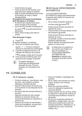 • Cierre la llave de paso.
• Pulse la tecla On/Off durante unos
segundos para apagar el aparato.
• Deje la puerta entreabierta para evitar
la formación de moho y olores
desagradables.
El programa de lavado ha finalizado,
pero hay agua en el tambor:
• El tambor gira regularmente para
evitar arrugas en las prendas.
• Se ilumina el indicador de bloqueo de
la puerta . La puerta permanece
bloqueada.
• Debe vaciar el agua para abrir la
puerta.
Para descargar el agua:
1. Pulse .
El aparato desagua y centrifuga.
2. Para que el aparato sólo seque,
ajuste . Si fuera necesario,
reduzca la velocidad de centrifugado.
3. Cuando el programa termina y el
indicador de bloqueo de la puerta
se apaga, puede abrir la puerta.
4. Pulse la tecla On/Off durante unos
segundos para apagar el aparato.
El aparato desagua y
centrifuga automáticamente
después de unas 18 horas
(excepto con el programa de
lana).
10.13 Opción DESCONEXIÓN
AUTOMÁTICA
La función DESCONEXIÓN
AUTOMÁTICA apaga automáticamente
el aparato para reducir el consumo de
energía cuando:
• No se utiliza el aparato durante 5
minutos antes de pulsar .
Pulse la tecla para encender el
aparato de nuevo.
• Transcurridos 5 minutos desde el final
del programa de lavado
Pulse la tecla para encender el
aparato de nuevo.
La pantalla muestra el final del último
programa seleccionado.
Gire el selector de programas para
ajustar un nuevo ciclo.
Si selecciona un programa o
una opción que finaliza con
agua en el tambor, la
función DESCONEXIÓN
AUTOMÁTICA no
desactiva el aparato para
recordarle que debe drenar
el agua.
11. CONSEJOS
11.1 Introducir colada
• Divida la colada en: ropa blanca, ropa
de color, ropa sintética, prendas
delicadas y prendas de lana.
• Siga las instrucciones de lavado que
se encuentran en las etiquetas de las
prendas.
• No lave juntas las prendas blancas y
de color.
• Algunas prendas de color pueden
desteñir en el primer lavado. Se
recomienda lavarlas por separado la
primera vez.
• Abotone las fundas de almohadas y
cierre las cremalleras, los ganchos y
los broches. Ate las correas.
• Vacíe los bolsillos y despliegue las
prendas.
• Dé la vuelta a las prendas de varias
capas, de lana y con motivos
pintados.
• Retire las manchas difíciles.
• Lave con detergente especial las
manchas difíciles.
• Tenga cuidado con las cortinas. Quite
los ganchos o coloque las cortinas en
una bolsa para lavadora o funda de
almohada.
• No lave en el aparato prendas sin
dobladillos o desgarradas. Use una
bolsa para lavadora para lavar las
prendas pequeñas y delicadas (p. ej.,
sujetadores con aros, cinturones,
medias, etc.).
ESPAÑOL 47
 