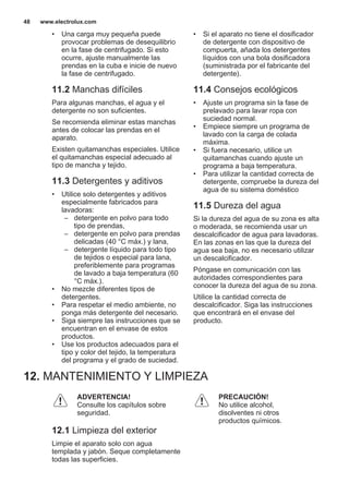 • Una carga muy pequeña puede
provocar problemas de desequilibrio
en la fase de centrifugado. Si esto
ocurre, ajuste manualmente las
prendas en la cuba e inicie de nuevo
la fase de centrifugado.
11.2 Manchas difíciles
Para algunas manchas, el agua y el
detergente no son suficientes.
Se recomienda eliminar estas manchas
antes de colocar las prendas en el
aparato.
Existen quitamanchas especiales. Utilice
el quitamanchas especial adecuado al
tipo de mancha y tejido.
11.3 Detergentes y aditivos
• Utilice solo detergentes y aditivos
especialmente fabricados para
lavadoras:
– detergente en polvo para todo
tipo de prendas,
– detergente en polvo para prendas
delicadas (40 °C máx.) y lana,
– detergente líquido para todo tipo
de tejidos o especial para lana,
preferiblemente para programas
de lavado a baja temperatura (60
°C máx.).
• No mezcle diferentes tipos de
detergentes.
• Para respetar el medio ambiente, no
ponga más detergente del necesario.
• Siga siempre las instrucciones que se
encuentran en el envase de estos
productos.
• Use los productos adecuados para el
tipo y color del tejido, la temperatura
del programa y el grado de suciedad.
• Si el aparato no tiene el dosificador
de detergente con dispositivo de
compuerta, añada los detergentes
líquidos con una bola dosificadora
(suministrada por el fabricante del
detergente).
11.4 Consejos ecológicos
• Ajuste un programa sin la fase de
prelavado para lavar ropa con
suciedad normal.
• Empiece siempre un programa de
lavado con la carga de colada
máxima.
• Si fuera necesario, utilice un
quitamanchas cuando ajuste un
programa a baja temperatura.
• Para utilizar la cantidad correcta de
detergente, compruebe la dureza del
agua de su sistema doméstico
11.5 Dureza del agua
Si la dureza del agua de su zona es alta
o moderada, se recomienda usar un
descalcificador de agua para lavadoras.
En las zonas en las que la dureza del
agua sea baja, no es necesario utilizar
un descalcificador.
Póngase en comunicación con las
autoridades correspondientes para
conocer la dureza del agua de su zona.
Utilice la cantidad correcta de
descalcificador. Siga las instrucciones
que encontrará en el envase del
producto.
12. MANTENIMIENTO Y LIMPIEZA
ADVERTENCIA!
Consulte los capítulos sobre
seguridad.
12.1 Limpieza del exterior
Limpie el aparato solo con agua
templada y jabón. Seque completamente
todas las superficies.
PRECAUCIÓN!
No utilice alcohol,
disolventes ni otros
productos químicos.
www.electrolux.com48
 