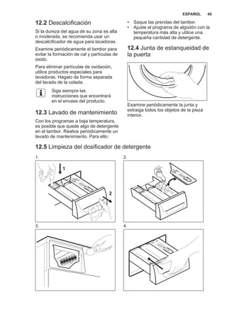 12.2 Descalcificación
Si la dureza del agua de su zona es alta
o moderada, se recomienda usar un
descalcificador de agua para lavadoras.
Examine periódicamente el tambor para
evitar la formación de cal y partículas de
óxido.
Para eliminar partículas de oxidación,
utilice productos especiales para
lavadoras. Hágalo de forma separada
del lavado de la colada.
Siga siempre las
instrucciones que encontrará
en el envase del producto.
12.3 Lavado de mantenimiento
Con los programas a baja temperatura,
es posible que quede algo de detergente
en el tambor. Realice periódicamente un
lavado de mantenimiento. Para ello:
• Saque las prendas del tambor.
• Ajuste el programa de algodón con la
temperatura más alta y utilice una
pequeña cantidad de detergente.
12.4 Junta de estanqueidad de
la puerta
Examine periódicamente la junta y
extraiga todos los objetos de la pieza
interior.
12.5 Limpieza del dosificador de detergente
1.
1
2
2.
3. 4.
ESPAÑOL 49
 