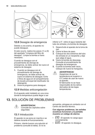 3. 4.
45°
20°
12.8 Desagüe de emergencia
Debido a una avería, el aparato no
puede desaguar.
Si esto ocurre, realice los pasos (1) a (9)
del apartado "Limpieza del filtro de
desagüe". Limpie la bomba si fuera
necesario.
Cuando se desagua con el
procedimiento de drenaje de
emergencia, se debe activar de nuevo el
sistema de desagüe:
1. Cuando se desagua con el
procedimiento de drenaje de
emergencia, se debe activar de
nuevo el sistema de desagüe: Eche
2 litros de agua en el compartimento
de lavado principal del dosificador de
detergente.
2. Inicie el programa para desaguar.
12.9 Medidas anticongelación
Si el aparato está instalado en una zona
donde la temperatura puede llegar a ser
inferior a 0°, retire el agua restante del
tubo de entrada y la bomba de desagüe.
1. Desenchufe el aparato de la toma de
red.
2. Cierre la llave de paso.
3. Coloque los dos extremos del tubo
de entrada en un recipiente y deje
que salga el agua.
4. Vacíe la bomba de descarga.
Consulte el procedimiento de
desagüe de emergencia.
5. Cuando la bomba esté vacía,
coloque de nuevo la manguera.
ADVERTENCIA!
Asegúrese de que la
temperatura es superior a
0°C antes de usar de nuevo
el aparato.
El fabricante no se hace
responsable de los daños
derivados de las bajas
temperaturas.
13. SOLUCIÓN DE PROBLEMAS
ADVERTENCIA!
Consulte los capítulos sobre
seguridad.
13.1 Introducción
El aparato no se pone en marcha o se
detiene durante el funcionamiento.
Primero, intente buscar una solución al
problema (consulte la tabla). Si no la
encuentra, póngase en contacto con el
Centro de servicio técnico.
Con algunos problemas, las señales
acústicas funcionan y la pantalla
muestra un código de alarma:
• - El aparato no carga agua
correctamente.
• - El aparato no desagua.
www.electrolux.com52
 