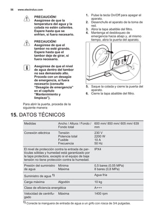 PRECAUCIÓN!
Asegúrese de que la
temperatura del agua y la
colada no estén calientes.
Espere hasta que se
enfríen, si fuera necesario.
PRECAUCIÓN!
Asegúrese de que el
tambor no esté girando.
Espere hasta que el
tambor deje de girar, si
fuera necesario.
Asegúrese de que el nivel
de agua dentro del tambor
no sea demasiado alto.
Proceda con un desagüe
de emergencia, si fuera
necesario (consulte
“Desagüe de emergencia”
en el capítulo
“Mantenimiento y
limpieza”).
Para abrir la puerta, proceda de la
siguiente manera:
1. Pulse la tecla On/Off para apagar el
aparato.
2. Desenchufe el aparato de la toma de
red.
3. Abra la tapa abatible del filtro.
4. Mantenga el desbloqueo de
emergencia hacia abajo y, al mismo
tiempo, abra la puerta del aparato.
5. Saque la colada y cierre la puerta del
aparato.
6. Cierre la tapa abatible del filtro.
15. DATOS TÉCNICOS
Medidas Ancho / Altura / Fondo /
Fondo total
600 mm/ 850 mm/ 605 mm/ 639
mm
Conexión eléctrica Tensión
Potencia total
Fusible
Frecuencia
230 V
2200 W
10 A
50 Hz
El nivel de protección contra la entrada de par‐
tículas sólidas y humedad está garantizado por
la tapa protectora, excepto si el equipo de baja
tensión no tiene protección contra la humedad.
IPX4
Presión del suministro
de agua
Mínima
Máxima
0,5 bares (0,05 MPa)
8 bares (0,8 MPa)
Suministro de agua 1) Agua fría
Carga máxima Algodón 10 kg
Clase de eficiencia energética A+++
Velocidad de centrifu‐
gado
Máxima 1400 rpm
1) Conecte la manguera de entrada de agua a un grifo con rosca de 3/4 pulgadas.
www.electrolux.com56
 