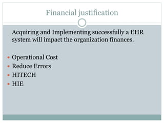 Financial justification
Acquiring and Implementing successfully a EHR
system will impact the organization finances.
 Operational Cost
 Reduce Errors
 HITECH
 HIE
 