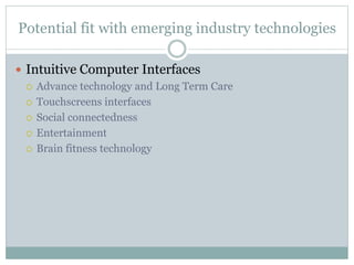 Potential fit with emerging industry technologies
 Intuitive Computer Interfaces
 Advance technology and Long Term Care
 Touchscreens interfaces
 Social connectedness
 Entertainment
 Brain fitness technology
 