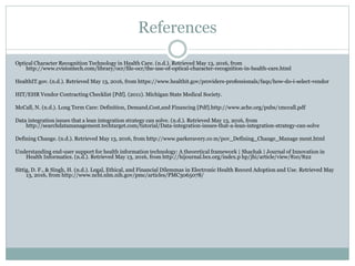 References
Optical Character Recognition Technology in Health Care. (n.d.). Retrieved May 13, 2016, from
http://www.cvisiontech.com/library/ocr/file-ocr/the-use-of-optical-character-recognition-in-health-care.html
HealthIT.gov. (n.d.). Retrieved May 13, 2016, from https://www.healthit.gov/providers-professionals/faqs/how-do-i-select-vendor
HIT/EHR Vendor Contracting Checklist [Pdf]. (2011). Michigan State Medical Society.
McCall, N. (n.d.). Long Term Care: Definition, Demand,Cost,and Financing [Pdf].http://www.ache.org/pubs/1mccall.pdf
Data integration issues that a lean integration strategy can solve. (n.d.). Retrieved May 13, 2016, from
http://searchdatamanagement.techtarget.com/tutorial/Data-integration-issues-that-a-lean-integration-strategy-can-solve
Defining Change. (n.d.). Retrieved May 13, 2016, from http://www.parkeravery.co m/pov_Defining_Change_Manage ment.html
Understanding end-user support for health information technology: A theoretical framework | Shachak | Journal of Innovation in
Health Informatics. (n.d.). Retrieved May 13, 2016, from http://hijournal.bcs.org/index.p hp/jhi/article/view/810/822
Sittig, D. F., & Singh, H. (n.d.). Legal, Ethical, and Financial Dilemmas in Electronic Health Record Adoption and Use. Retrieved May
13, 2016, from http://www.ncbi.nlm.nih.gov/pmc/articles/PMC3065078/
 