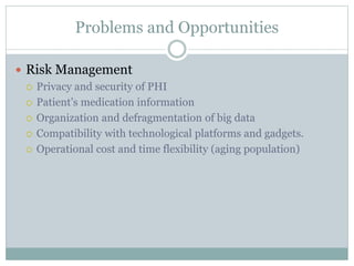 Problems and Opportunities
 Risk Management
 Privacy and security of PHI
 Patient’s medication information
 Organization and defragmentation of big data
 Compatibility with technological platforms and gadgets.
 Operational cost and time flexibility (aging population)
 
