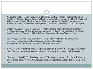  Noraziani, K. (2013). An Overview of Electronic Medical Record Implementation in
Healthcare System: Lesson to Learn [Pdf]. Department of Community Health, Universiti
Kebangsaan Malaysia Medical Centre, Malaysia 1 Center for Applied Management
Studies, 2 Faculty of Business Management, University Technology MARA, Malaysia.
 Wager, K. A., Lee, F. W., & Glaser, J. P. (2013). Health care information systems: A
practical approach for health care management (3rd ed.). San Francisco, CA: Jossey-
Bass.Chapter 11, “Security of Health Care Information Systems” (pp. 351-391)
 Improving Quality in Long-Term Care. (n.d.). Retrieved March 21, 2016, from
http://www.commonwealthfund.org/publications/literature-
abstracts/2010/aug/improving-quality-in-long-term-care
 New CMS rules may spur EHR uptake. (2015). Retrieved May 13, 2016, from
http://www.healthcareitnews.com/news/long-term-cares-digital-moment
 Sheehan, P. (n.d.). Technology takes off in long-term care. Retrieved May 13,
2016, from http://www.ltlmagazine.com/article/technology-takes-long-term-
care
 