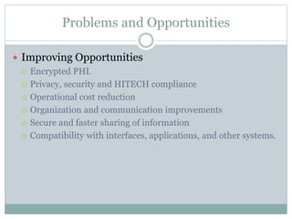 Problems and Opportunities
 Improving Opportunities
 Encrypted PHI.
 Privacy, security and HITECH compliance
 Operational cost reduction
 Organization and communication improvements
 Secure and faster sharing of information
 Compatibility with interfaces, applications, and other systems.
 