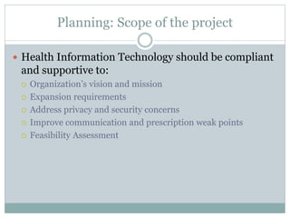 Planning: Scope of the project
 Health Information Technology should be compliant
and supportive to:
 Organization’s vision and mission
 Expansion requirements
 Address privacy and security concerns
 Improve communication and prescription weak points
 Feasibility Assessment
 