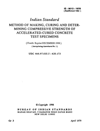 IS:9013-1978
(Reaffirmed 1992 )

( Reaffirmed 1999 )

Indian Standard
METHODOFMAKING,CURINGANDDETERMINING COMPRESSIVESTRENGTHOF
ACCELERATED-CUREDCONCRETE
TESTSPECIMENS
( Fourth Reprint DECEMBER

1998 )

( IncorporatingAmendment No. 1)

UDC

666.97.035.5

0 Conright

RUREAU
MANAK

Gr 3

OF

BHAVAN,

INDIAN

: 620.173

1998

STANDARDS

9 BAHADUR
SHAH
NEW DELHI 110002

ZAFAR

MARG

April 1979

 
