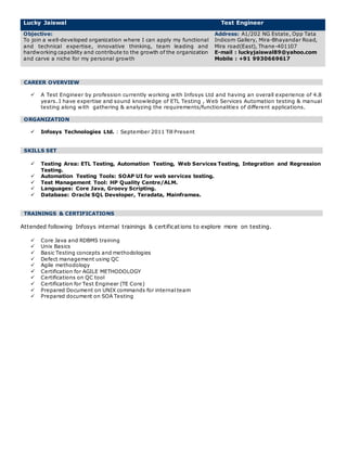 Lucky Jaiswal Test Engineer
Objective:
To join a well-developed organization where I can apply my functional
and technical expertise, innovative thinking, team leading and
hardworking capability and contribute to the growth of the organization
and carve a niche for my personal growth
Address: A1/202 NG Estate, Opp Tata
Indicom Gallery, Mira-Bhayandar Road,
Mira road(East), Thane-401107
E-mail : luckyjaiswal89@yahoo.com
Mobile : +91 9930669617
CAREER OVERVIEW
 A Test Engineer by profession currently working with Infosys Ltd and having an overall experience of 4.8
years. I have expertise and sound knowledge of ETL Testing , Web Services Automation testing & manual
testing along with gathering & analyzing the requirements/functionalities of different applications.
ORGANIZATION
 Infosys Technologies Ltd. : September 2011 Till Present
SKILLS SET
 Testing Area: ETL Testing, Automation Testing, Web Services Testing, Integration and Regression
Testing.
 Automation Testing Tools: SOAP UI for web services testing.
 Test Management Tool: HP Quality Centre/ALM.
 Languages: Core Java, Groovy Scripting.
 Database: Oracle SQL Developer, Teradata, Mainframes.
TRAININGS & CERTIFICATIONS
Attended following Infosys internal trainings & certifications to explore more on testing.
 Core Java and RDBMS training
 Unix Basics
 Basic Testing concepts and methodologies
 Defect management using QC
 Agile methodology
 Certification for AGILE METHODOLOGY
 Certifications on QC tool
 Certification for Test Engineer (TE Core)
 Prepared Document on UNIX commands for internal team
 Prepared document on SOA Testing
 