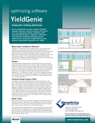 YieldGenie
optimizing software
What makes YieldGenie different?
YieldGenie is a totally new, more reliable, easier to use, better optimizer.
YieldGenie is sold and serviced by Simplicity Computer Solutions, an
independent North American software company that is both technically solid
AND one that truly understands the glass business. For example, SCS
programmers streamlined the cutting process with YieldGenie by optimizing
CNC cuts and strokes so the cutting heads run at the shortest, fastest
possible time. However, intimately knowing the industry, the developers also
took extra care to eliminate jumpy cutting heads.
Shapes
Simplicity knows that today’s glass companies have massive variances of
shapes and sizes coming at them all the time. Most commercially available
optimizers are based on static shape catalogs where the user tries to pick a
picture of a shape, called a parametric shape, and enter the corresponding
dimensions. The process is confusing and is a common root cause of order
entry errors. Also, traditional optimizing systems generally only have a
catalog of 50 – 100 shapes. If a shape is not in their catalog the software
cannot optimize it. Purchasing custom shapes for conventional optimizers
can also very expensive, upwards to $10,000 per custom shape plus lead
time to design the shape.
Universal Shape Engine (USE)
The software designers and programmers at Simplicity felt that a more
C.A.D.-like tool, as well as the ability to save into a catalog would offer the
best of both worlds. YieldGenie features the Universal Shape Engine (USE)
which is a 2-D glass C.A.D. type system, strictly for the glass industry.
Designed to augment both the Glassware order entry system as well as the
YieldGenie optimizer, the USE system also has integrated capabilities to
create irregular shapes with cutoffs and radius corners, add for edgework
on any side and handle most common fabrication processes such as holes,
hinges and notches. The Universal Shape Engine allows users to create
any shape they want and optimize it. Unlimited number of shapes can be
created and saved on the fly.
Better Yields
Many traditional optimization systems struggle with complicated shapes and
are known to leave a huge yield on the cutting table. These conventional
optimizers don’t count trim waste and they automatically block out shapes
even if they could be nested with a complimentary shape.
The YieldGenie optimizer specializes in complex shape nesting. The system
also has the ability to handle trim at the most detailed level. YieldGenie is
proven to save a considerable amount of glass based on proprietary shape
nesting methods and trim reduction techniques. Trim waste can be avoided.
Better Nesting = Better Yields.
Automatic Cutting Optimizer
Due to overwhelming customer demand, Simplicity
Computer Solutions is proud to announce the launch
of our new optimizing software, YieldGenie. Fully
integrated with Glassware, YieldGenie is different in
many ways than traditional optimizing software
systems which are typically modeled after the same
method of optimization developed in the 1960's.
www.simplicitycs.comSimplicity Computer Solutions reserves the right to modify all products & specifications without notice. 0005C
Telephone: 905.683.7743
Fax: 905.683.2064
email: sales@simplicitycs.com
Visit our website for free downloads such as
Simplicity's Energy Surcharge estimating tool!
 