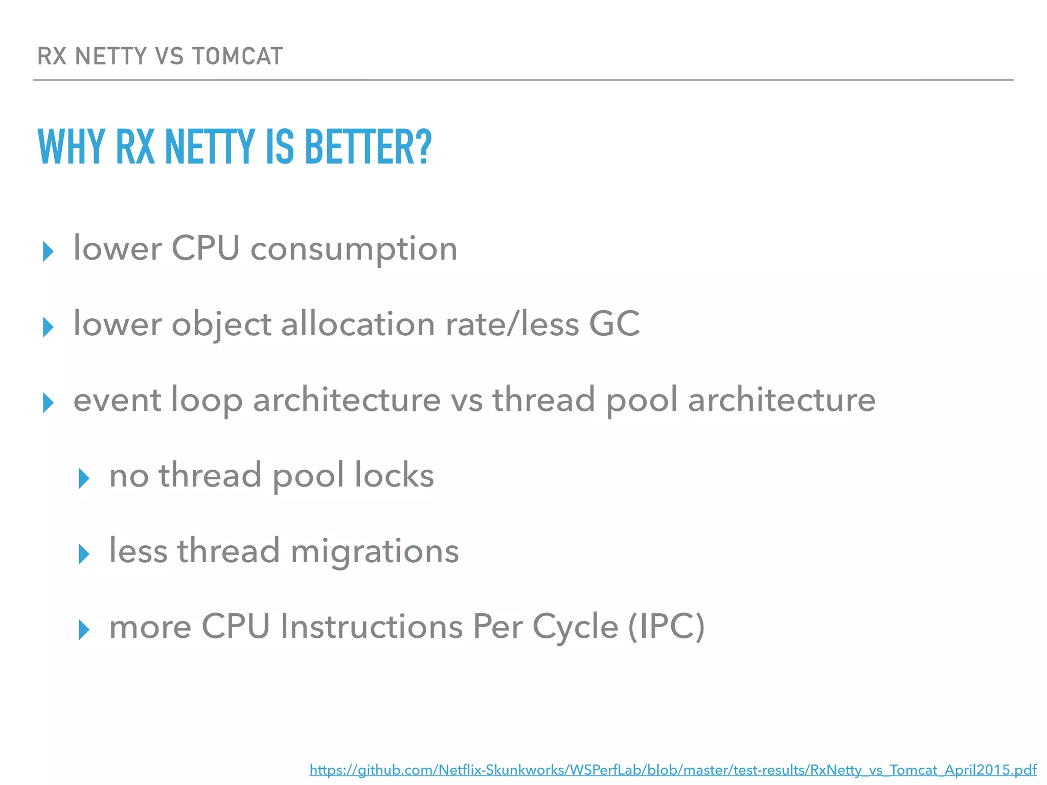 RX NETTY VS TOMCAT
WHY RX NETTY IS BETTER?
▸ lower CPU consumption
▸ lower object allocation rate/less GC
▸ event loop architecture vs thread pool architecture
▸ no thread pool locks
▸ less thread migrations
▸ more CPU Instructions Per Cycle (IPC)
https://github.com/Netﬂix-Skunkworks/WSPerfLab/blob/master/test-results/RxNetty_vs_Tomcat_April2015.pdf
 