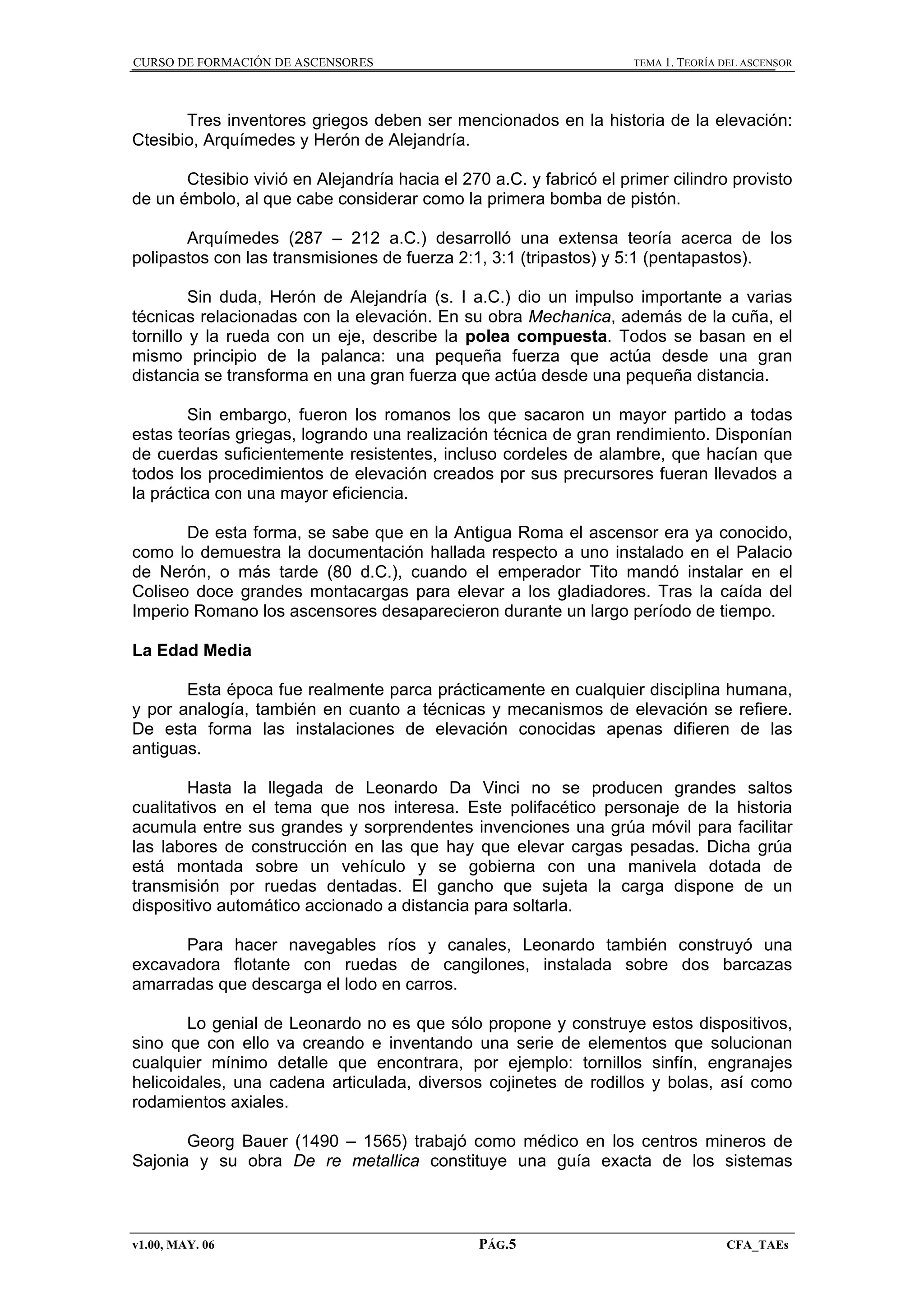 CURSO DE FORMACIÓN DE ASCENSORES

TEMA 1. TEORÍA DEL ASCENSOR

Tres inventores griegos deben ser mencionados en la historia de la elevación:
Ctesibio, Arquímedes y Herón de Alejandría.
Ctesibio vivió en Alejandría hacia el 270 a.C. y fabricó el primer cilindro provisto
de un émbolo, al que cabe considerar como la primera bomba de pistón.
Arquímedes (287 – 212 a.C.) desarrolló una extensa teoría acerca de los
polipastos con las transmisiones de fuerza 2:1, 3:1 (tripastos) y 5:1 (pentapastos).
Sin duda, Herón de Alejandría (s. I a.C.) dio un impulso importante a varias
técnicas relacionadas con la elevación. En su obra Mechanica, además de la cuña, el
tornillo y la rueda con un eje, describe la polea compuesta. Todos se basan en el
mismo principio de la palanca: una pequeña fuerza que actúa desde una gran
distancia se transforma en una gran fuerza que actúa desde una pequeña distancia.
Sin embargo, fueron los romanos los que sacaron un mayor partido a todas
estas teorías griegas, logrando una realización técnica de gran rendimiento. Disponían
de cuerdas suficientemente resistentes, incluso cordeles de alambre, que hacían que
todos los procedimientos de elevación creados por sus precursores fueran llevados a
la práctica con una mayor eficiencia.
De esta forma, se sabe que en la Antigua Roma el ascensor era ya conocido,
como lo demuestra la documentación hallada respecto a uno instalado en el Palacio
de Nerón, o más tarde (80 d.C.), cuando el emperador Tito mandó instalar en el
Coliseo doce grandes montacargas para elevar a los gladiadores. Tras la caída del
Imperio Romano los ascensores desaparecieron durante un largo período de tiempo.
La Edad Media
Esta época fue realmente parca prácticamente en cualquier disciplina humana,
y por analogía, también en cuanto a técnicas y mecanismos de elevación se refiere.
De esta forma las instalaciones de elevación conocidas apenas difieren de las
antiguas.
Hasta la llegada de Leonardo Da Vinci no se producen grandes saltos
cualitativos en el tema que nos interesa. Este polifacético personaje de la historia
acumula entre sus grandes y sorprendentes invenciones una grúa móvil para facilitar
las labores de construcción en las que hay que elevar cargas pesadas. Dicha grúa
está montada sobre un vehículo y se gobierna con una manivela dotada de
transmisión por ruedas dentadas. El gancho que sujeta la carga dispone de un
dispositivo automático accionado a distancia para soltarla.
Para hacer navegables ríos y canales, Leonardo también construyó una
excavadora flotante con ruedas de cangilones, instalada sobre dos barcazas
amarradas que descarga el lodo en carros.
Lo genial de Leonardo no es que sólo propone y construye estos dispositivos,
sino que con ello va creando e inventando una serie de elementos que solucionan
cualquier mínimo detalle que encontrara, por ejemplo: tornillos sinfín, engranajes
helicoidales, una cadena articulada, diversos cojinetes de rodillos y bolas, así como
rodamientos axiales.
Georg Bauer (1490 – 1565) trabajó como médico en los centros mineros de
Sajonia y su obra De re metallica constituye una guía exacta de los sistemas

v1.00, MAY. 06

PÁG.5

CFA_TAEs

 