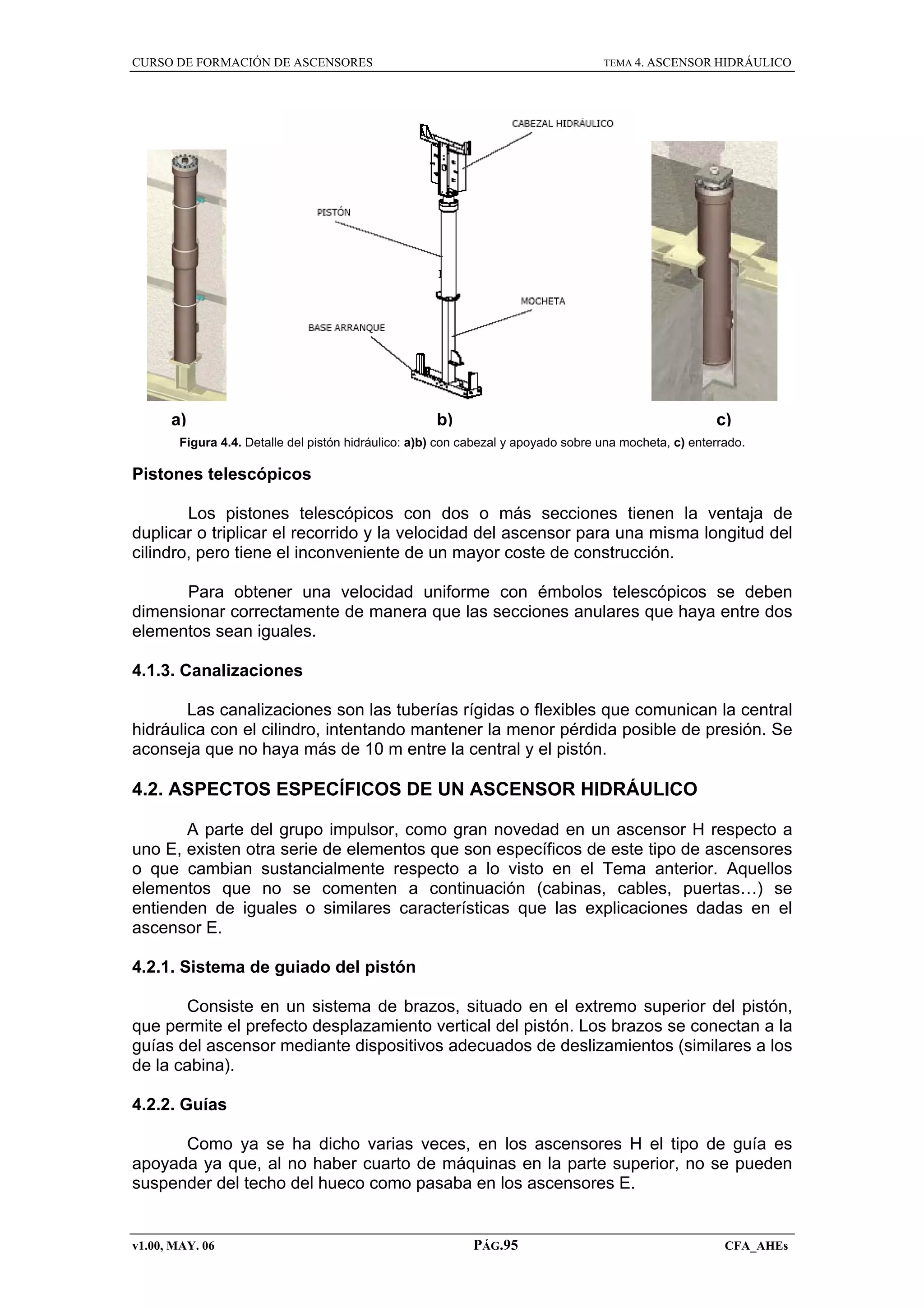 CURSO DE FORMACIÓN DE ASCENSORES

a)

TEMA 4. ASCENSOR HIDRÁULICO

b)

c)

Figura 4.4. Detalle del pistón hidráulico: a)b) con cabezal y apoyado sobre una mocheta, c) enterrado.

Pistones telescópicos
Los pistones telescópicos con dos o más secciones tienen la ventaja de
duplicar o triplicar el recorrido y la velocidad del ascensor para una misma longitud del
cilindro, pero tiene el inconveniente de un mayor coste de construcción.
Para obtener una velocidad uniforme con émbolos telescópicos se deben
dimensionar correctamente de manera que las secciones anulares que haya entre dos
elementos sean iguales.
4.1.3. Canalizaciones
Las canalizaciones son las tuberías rígidas o flexibles que comunican la central
hidráulica con el cilindro, intentando mantener la menor pérdida posible de presión. Se
aconseja que no haya más de 10 m entre la central y el pistón.

4.2. ASPECTOS ESPECÍFICOS DE UN ASCENSOR HIDRÁULICO
A parte del grupo impulsor, como gran novedad en un ascensor H respecto a
uno E, existen otra serie de elementos que son específicos de este tipo de ascensores
o que cambian sustancialmente respecto a lo visto en el Tema anterior. Aquellos
elementos que no se comenten a continuación (cabinas, cables, puertas…) se
entienden de iguales o similares características que las explicaciones dadas en el
ascensor E.
4.2.1. Sistema de guiado del pistón
Consiste en un sistema de brazos, situado en el extremo superior del pistón,
que permite el prefecto desplazamiento vertical del pistón. Los brazos se conectan a la
guías del ascensor mediante dispositivos adecuados de deslizamientos (similares a los
de la cabina).
4.2.2. Guías
Como ya se ha dicho varias veces, en los ascensores H el tipo de guía es
apoyada ya que, al no haber cuarto de máquinas en la parte superior, no se pueden
suspender del techo del hueco como pasaba en los ascensores E.

v1.00, MAY. 06

PÁG.95

CFA_AHEs

 