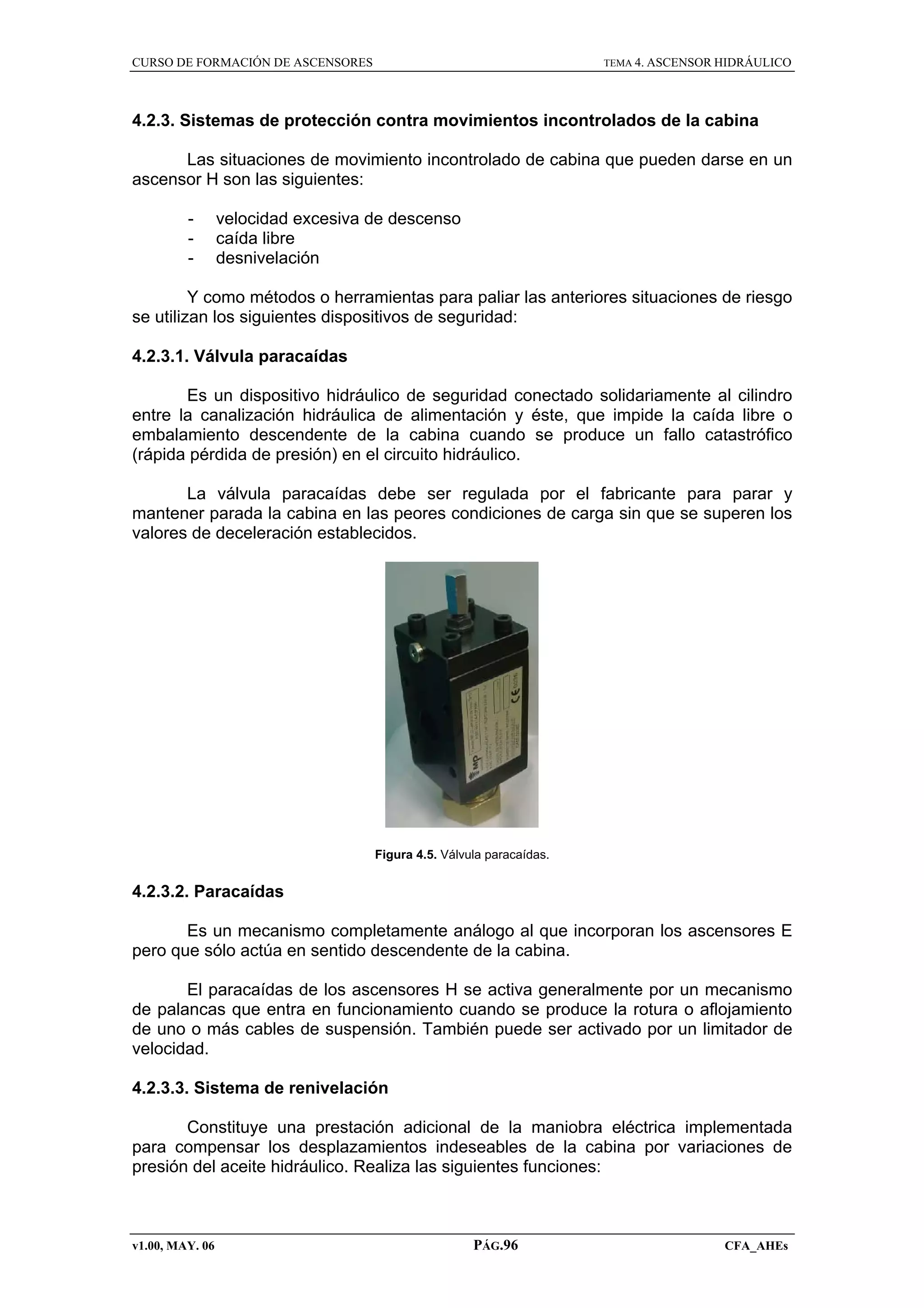 CURSO DE FORMACIÓN DE ASCENSORES

TEMA 4. ASCENSOR HIDRÁULICO

4.2.3. Sistemas de protección contra movimientos incontrolados de la cabina
Las situaciones de movimiento incontrolado de cabina que pueden darse en un
ascensor H son las siguientes:
-

velocidad excesiva de descenso
caída libre
desnivelación

Y como métodos o herramientas para paliar las anteriores situaciones de riesgo
se utilizan los siguientes dispositivos de seguridad:
4.2.3.1. Válvula paracaídas
Es un dispositivo hidráulico de seguridad conectado solidariamente al cilindro
entre la canalización hidráulica de alimentación y éste, que impide la caída libre o
embalamiento descendente de la cabina cuando se produce un fallo catastrófico
(rápida pérdida de presión) en el circuito hidráulico.
La válvula paracaídas debe ser regulada por el fabricante para parar y
mantener parada la cabina en las peores condiciones de carga sin que se superen los
valores de deceleración establecidos.

Figura 4.5. Válvula paracaídas.

4.2.3.2. Paracaídas
Es un mecanismo completamente análogo al que incorporan los ascensores E
pero que sólo actúa en sentido descendente de la cabina.
El paracaídas de los ascensores H se activa generalmente por un mecanismo
de palancas que entra en funcionamiento cuando se produce la rotura o aflojamiento
de uno o más cables de suspensión. También puede ser activado por un limitador de
velocidad.
4.2.3.3. Sistema de renivelación
Constituye una prestación adicional de la maniobra eléctrica implementada
para compensar los desplazamientos indeseables de la cabina por variaciones de
presión del aceite hidráulico. Realiza las siguientes funciones:

v1.00, MAY. 06

PÁG.96

CFA_AHEs

 