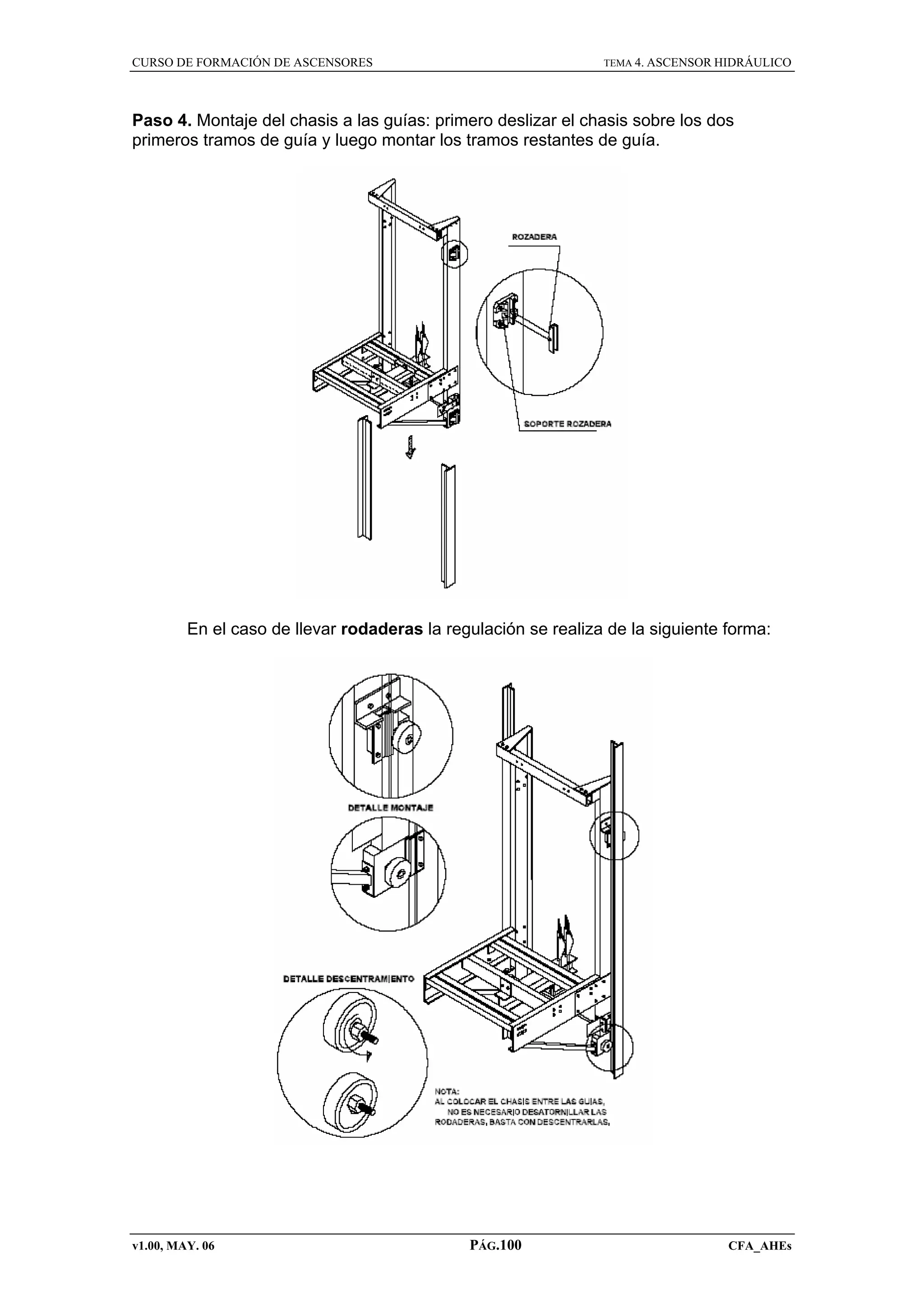 CURSO DE FORMACIÓN DE ASCENSORES

TEMA 4. ASCENSOR HIDRÁULICO

Paso 4. Montaje del chasis a las guías: primero deslizar el chasis sobre los dos
primeros tramos de guía y luego montar los tramos restantes de guía.

En el caso de llevar rodaderas la regulación se realiza de la siguiente forma:

v1.00, MAY. 06

PÁG.100

CFA_AHEs

 