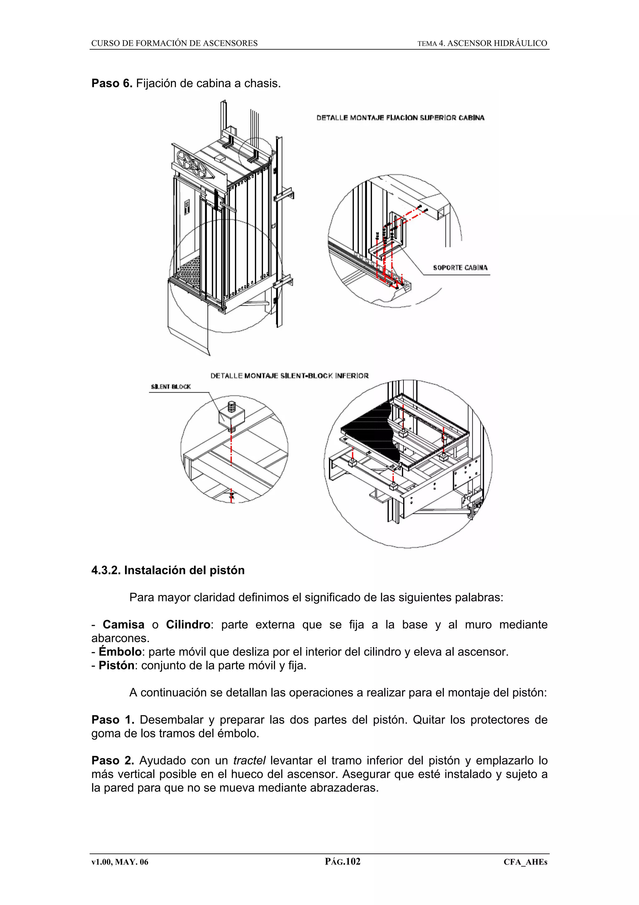 CURSO DE FORMACIÓN DE ASCENSORES

TEMA 4. ASCENSOR HIDRÁULICO

Paso 6. Fijación de cabina a chasis.

4.3.2. Instalación del pistón
Para mayor claridad definimos el significado de las siguientes palabras:
- Camisa o Cilindro: parte externa que se fija a la base y al muro mediante
abarcones.
- Émbolo: parte móvil que desliza por el interior del cilindro y eleva al ascensor.
- Pistón: conjunto de la parte móvil y fija.
A continuación se detallan las operaciones a realizar para el montaje del pistón:
Paso 1. Desembalar y preparar las dos partes del pistón. Quitar los protectores de
goma de los tramos del émbolo.
Paso 2. Ayudado con un tractel levantar el tramo inferior del pistón y emplazarlo lo
más vertical posible en el hueco del ascensor. Asegurar que esté instalado y sujeto a
la pared para que no se mueva mediante abrazaderas.

v1.00, MAY. 06

PÁG.102

CFA_AHEs

 