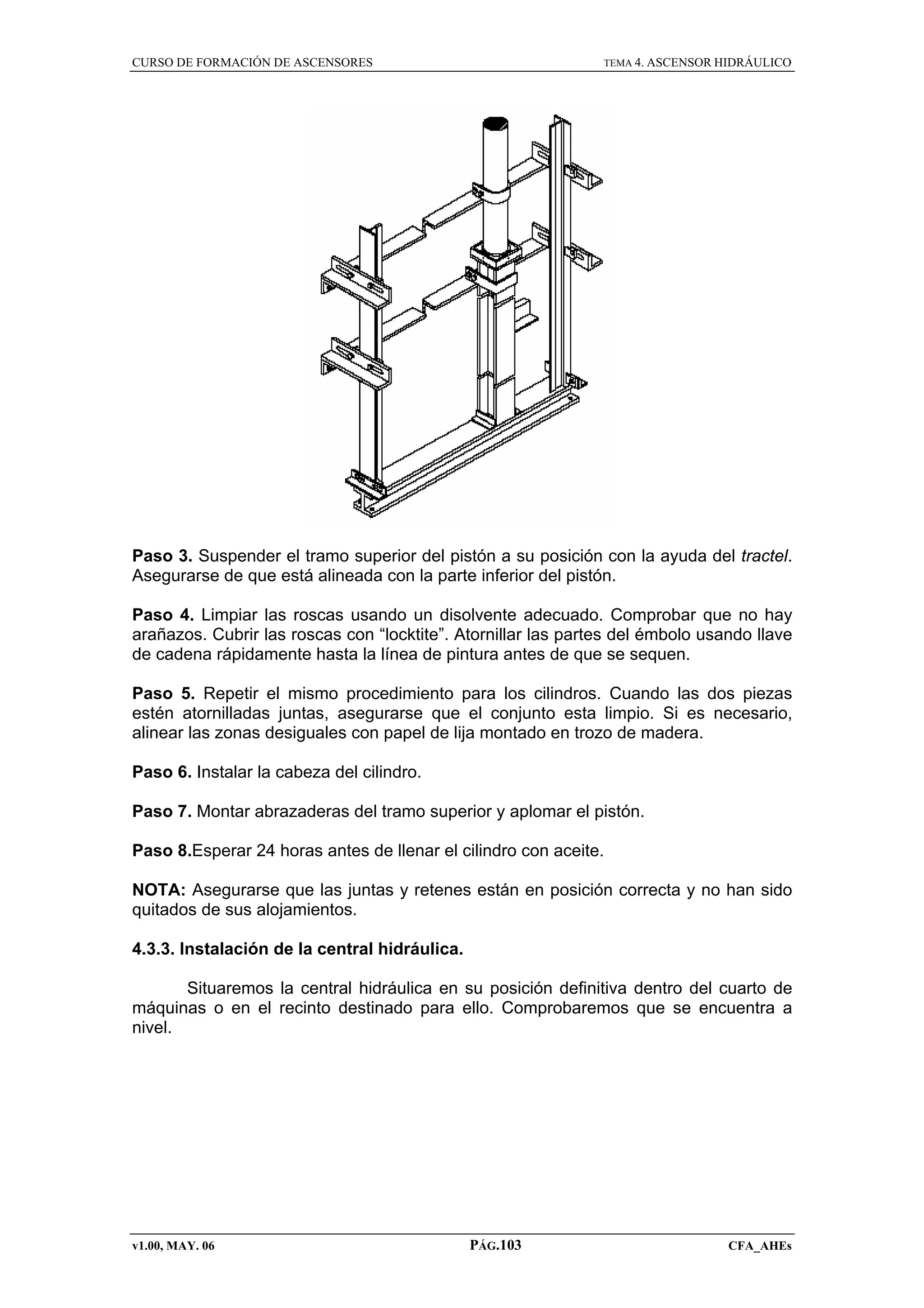 CURSO DE FORMACIÓN DE ASCENSORES

TEMA 4. ASCENSOR HIDRÁULICO

Paso 3. Suspender el tramo superior del pistón a su posición con la ayuda del tractel.
Asegurarse de que está alineada con la parte inferior del pistón.
Paso 4. Limpiar las roscas usando un disolvente adecuado. Comprobar que no hay
arañazos. Cubrir las roscas con “locktite”. Atornillar las partes del émbolo usando llave
de cadena rápidamente hasta la línea de pintura antes de que se sequen.
Paso 5. Repetir el mismo procedimiento para los cilindros. Cuando las dos piezas
estén atornilladas juntas, asegurarse que el conjunto esta limpio. Si es necesario,
alinear las zonas desiguales con papel de lija montado en trozo de madera.
Paso 6. Instalar la cabeza del cilindro.
Paso 7. Montar abrazaderas del tramo superior y aplomar el pistón.
Paso 8.Esperar 24 horas antes de llenar el cilindro con aceite.
NOTA: Asegurarse que las juntas y retenes están en posición correcta y no han sido
quitados de sus alojamientos.
4.3.3. Instalación de la central hidráulica.
Situaremos la central hidráulica en su posición definitiva dentro del cuarto de
máquinas o en el recinto destinado para ello. Comprobaremos que se encuentra a
nivel.

v1.00, MAY. 06

PÁG.103

CFA_AHEs

 