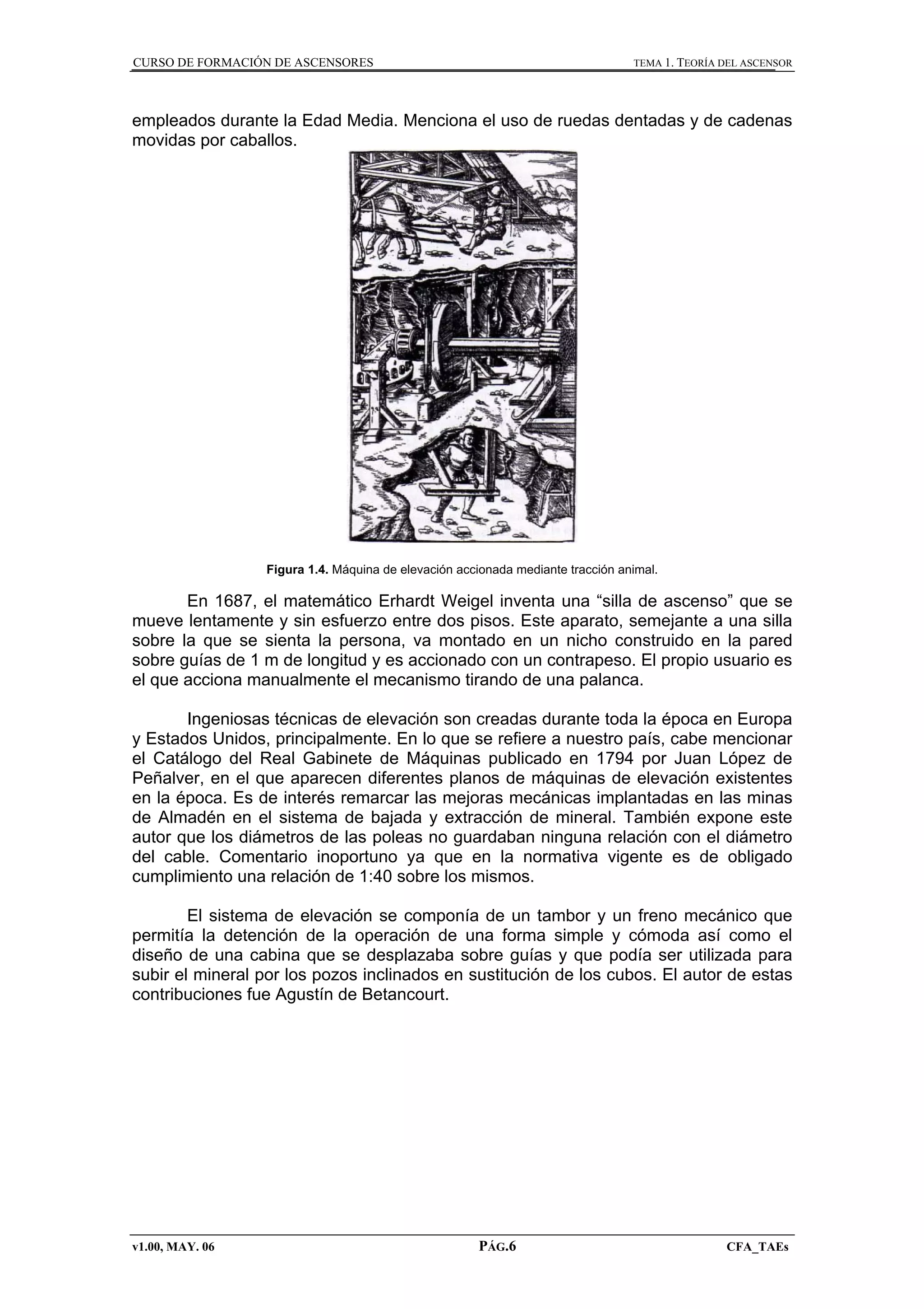 CURSO DE FORMACIÓN DE ASCENSORES

TEMA 1. TEORÍA DEL ASCENSOR

empleados durante la Edad Media. Menciona el uso de ruedas dentadas y de cadenas
movidas por caballos.

Figura 1.4. Máquina de elevación accionada mediante tracción animal.

En 1687, el matemático Erhardt Weigel inventa una “silla de ascenso” que se
mueve lentamente y sin esfuerzo entre dos pisos. Este aparato, semejante a una silla
sobre la que se sienta la persona, va montado en un nicho construido en la pared
sobre guías de 1 m de longitud y es accionado con un contrapeso. El propio usuario es
el que acciona manualmente el mecanismo tirando de una palanca.
Ingeniosas técnicas de elevación son creadas durante toda la época en Europa
y Estados Unidos, principalmente. En lo que se refiere a nuestro país, cabe mencionar
el Catálogo del Real Gabinete de Máquinas publicado en 1794 por Juan López de
Peñalver, en el que aparecen diferentes planos de máquinas de elevación existentes
en la época. Es de interés remarcar las mejoras mecánicas implantadas en las minas
de Almadén en el sistema de bajada y extracción de mineral. También expone este
autor que los diámetros de las poleas no guardaban ninguna relación con el diámetro
del cable. Comentario inoportuno ya que en la normativa vigente es de obligado
cumplimiento una relación de 1:40 sobre los mismos.
El sistema de elevación se componía de un tambor y un freno mecánico que
permitía la detención de la operación de una forma simple y cómoda así como el
diseño de una cabina que se desplazaba sobre guías y que podía ser utilizada para
subir el mineral por los pozos inclinados en sustitución de los cubos. El autor de estas
contribuciones fue Agustín de Betancourt.

v1.00, MAY. 06

PÁG.6

CFA_TAEs

 