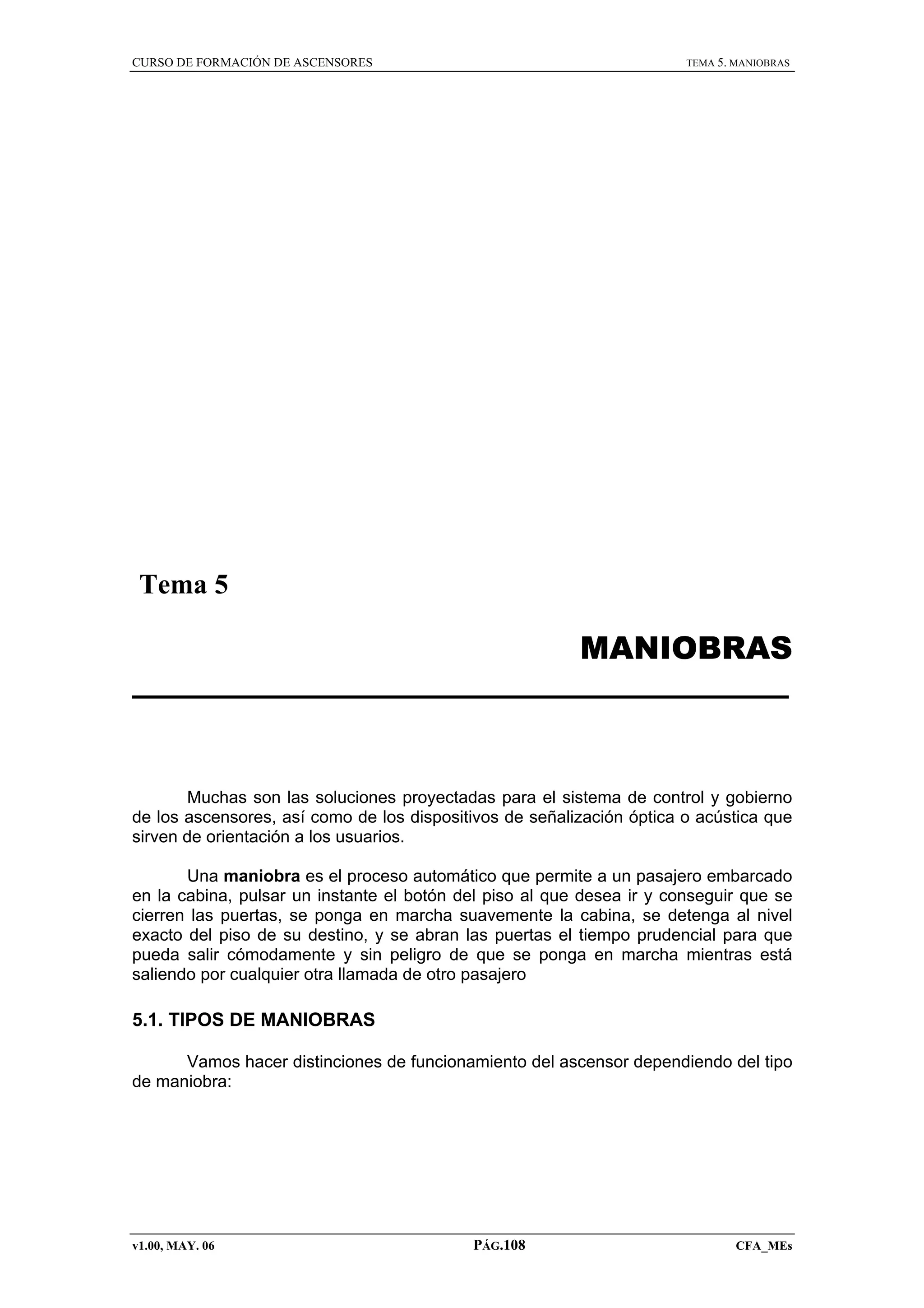 CURSO DE FORMACIÓN DE ASCENSORES

TEMA 5. MANIOBRAS

Tema 5

MANIOBRAS

Muchas son las soluciones proyectadas para el sistema de control y gobierno
de los ascensores, así como de los dispositivos de señalización óptica o acústica que
sirven de orientación a los usuarios.
Una maniobra es el proceso automático que permite a un pasajero embarcado
en la cabina, pulsar un instante el botón del piso al que desea ir y conseguir que se
cierren las puertas, se ponga en marcha suavemente la cabina, se detenga al nivel
exacto del piso de su destino, y se abran las puertas el tiempo prudencial para que
pueda salir cómodamente y sin peligro de que se ponga en marcha mientras está
saliendo por cualquier otra llamada de otro pasajero

5.1. TIPOS DE MANIOBRAS
Vamos hacer distinciones de funcionamiento del ascensor dependiendo del tipo
de maniobra:

v1.00, MAY. 06

PÁG.108

CFA_MEs

 