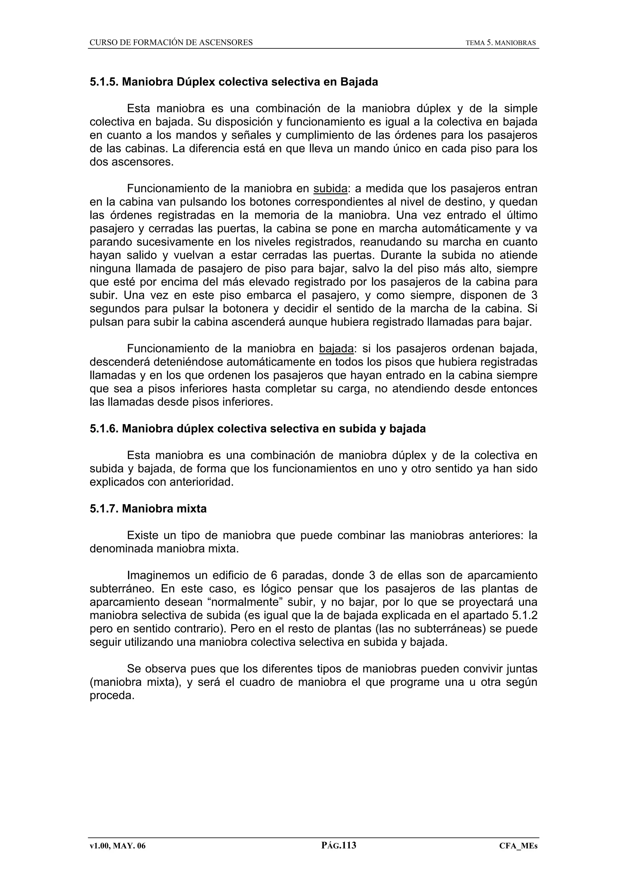 CURSO DE FORMACIÓN DE ASCENSORES

TEMA 5. MANIOBRAS

5.1.5. Maniobra Dúplex colectiva selectiva en Bajada
Esta maniobra es una combinación de la maniobra dúplex y de la simple
colectiva en bajada. Su disposición y funcionamiento es igual a la colectiva en bajada
en cuanto a los mandos y señales y cumplimiento de las órdenes para los pasajeros
de las cabinas. La diferencia está en que lleva un mando único en cada piso para los
dos ascensores.
Funcionamiento de la maniobra en subida: a medida que los pasajeros entran
en la cabina van pulsando los botones correspondientes al nivel de destino, y quedan
las órdenes registradas en la memoria de la maniobra. Una vez entrado el último
pasajero y cerradas las puertas, la cabina se pone en marcha automáticamente y va
parando sucesivamente en los niveles registrados, reanudando su marcha en cuanto
hayan salido y vuelvan a estar cerradas las puertas. Durante la subida no atiende
ninguna llamada de pasajero de piso para bajar, salvo la del piso más alto, siempre
que esté por encima del más elevado registrado por los pasajeros de la cabina para
subir. Una vez en este piso embarca el pasajero, y como siempre, disponen de 3
segundos para pulsar la botonera y decidir el sentido de la marcha de la cabina. Si
pulsan para subir la cabina ascenderá aunque hubiera registrado llamadas para bajar.
Funcionamiento de la maniobra en bajada: si los pasajeros ordenan bajada,
descenderá deteniéndose automáticamente en todos los pisos que hubiera registradas
llamadas y en los que ordenen los pasajeros que hayan entrado en la cabina siempre
que sea a pisos inferiores hasta completar su carga, no atendiendo desde entonces
las llamadas desde pisos inferiores.
5.1.6. Maniobra dúplex colectiva selectiva en subida y bajada
Esta maniobra es una combinación de maniobra dúplex y de la colectiva en
subida y bajada, de forma que los funcionamientos en uno y otro sentido ya han sido
explicados con anterioridad.
5.1.7. Maniobra mixta
Existe un tipo de maniobra que puede combinar las maniobras anteriores: la
denominada maniobra mixta.
Imaginemos un edificio de 6 paradas, donde 3 de ellas son de aparcamiento
subterráneo. En este caso, es lógico pensar que los pasajeros de las plantas de
aparcamiento desean “normalmente” subir, y no bajar, por lo que se proyectará una
maniobra selectiva de subida (es igual que la de bajada explicada en el apartado 5.1.2
pero en sentido contrario). Pero en el resto de plantas (las no subterráneas) se puede
seguir utilizando una maniobra colectiva selectiva en subida y bajada.
Se observa pues que los diferentes tipos de maniobras pueden convivir juntas
(maniobra mixta), y será el cuadro de maniobra el que programe una u otra según
proceda.

v1.00, MAY. 06

PÁG.113

CFA_MEs

 