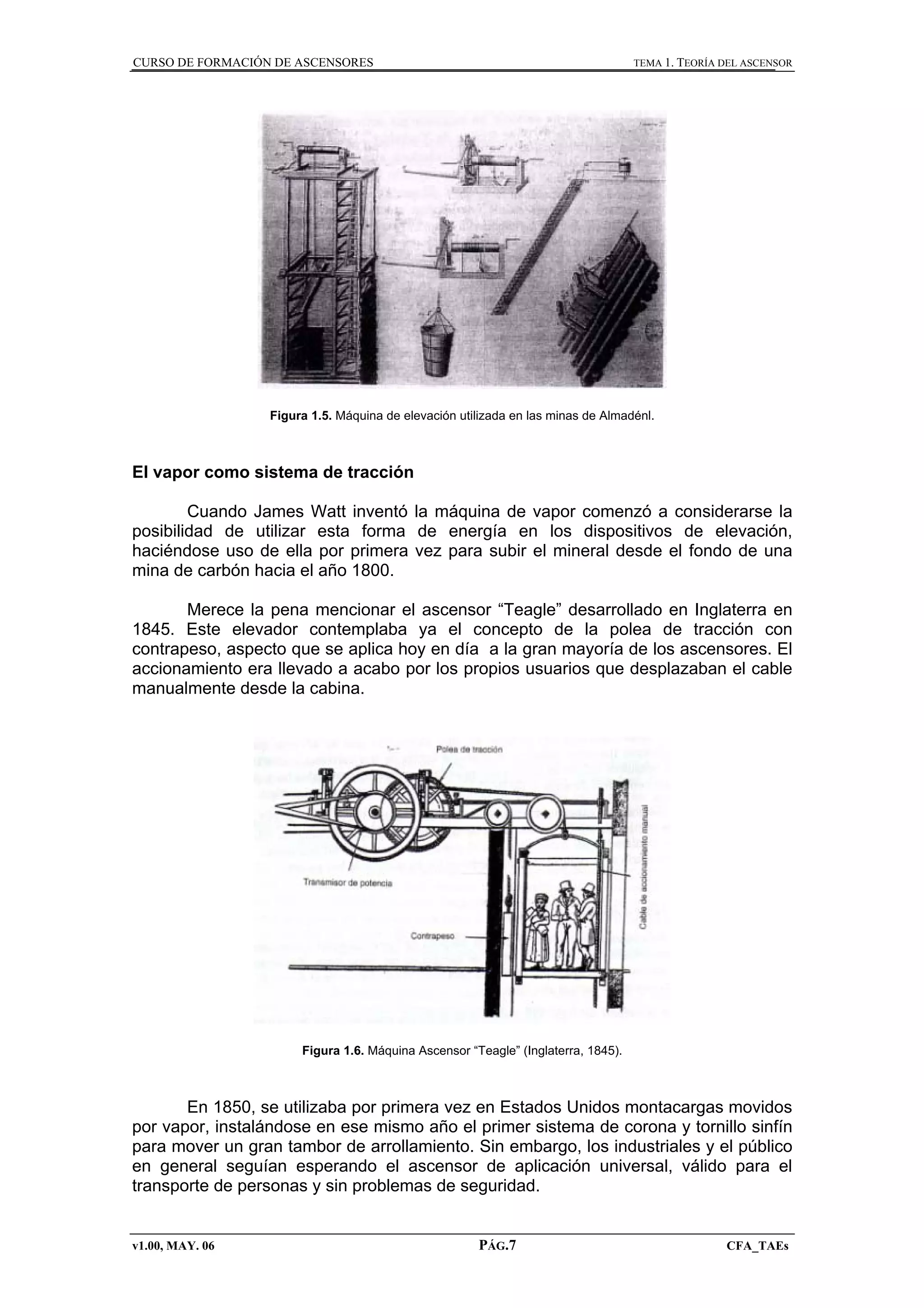 CURSO DE FORMACIÓN DE ASCENSORES

TEMA 1. TEORÍA DEL ASCENSOR

Figura 1.5. Máquina de elevación utilizada en las minas de Almadénl.

El vapor como sistema de tracción
Cuando James Watt inventó la máquina de vapor comenzó a considerarse la
posibilidad de utilizar esta forma de energía en los dispositivos de elevación,
haciéndose uso de ella por primera vez para subir el mineral desde el fondo de una
mina de carbón hacia el año 1800.
Merece la pena mencionar el ascensor “Teagle” desarrollado en Inglaterra en
1845. Este elevador contemplaba ya el concepto de la polea de tracción con
contrapeso, aspecto que se aplica hoy en día a la gran mayoría de los ascensores. El
accionamiento era llevado a acabo por los propios usuarios que desplazaban el cable
manualmente desde la cabina.

Figura 1.6. Máquina Ascensor “Teagle” (Inglaterra, 1845).

En 1850, se utilizaba por primera vez en Estados Unidos montacargas movidos
por vapor, instalándose en ese mismo año el primer sistema de corona y tornillo sinfín
para mover un gran tambor de arrollamiento. Sin embargo, los industriales y el público
en general seguían esperando el ascensor de aplicación universal, válido para el
transporte de personas y sin problemas de seguridad.

v1.00, MAY. 06

PÁG.7

CFA_TAEs

 