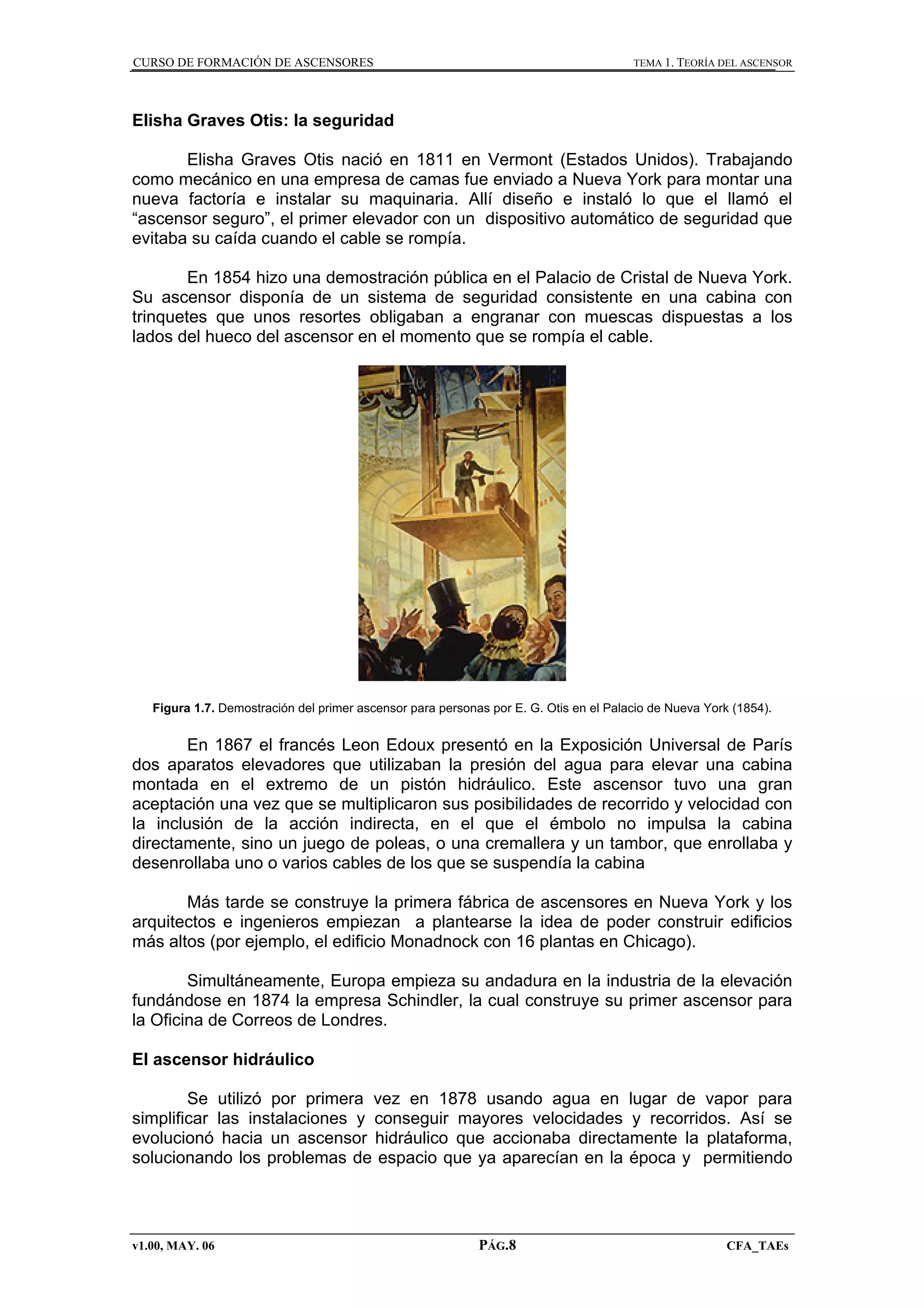 CURSO DE FORMACIÓN DE ASCENSORES

TEMA 1. TEORÍA DEL ASCENSOR

Elisha Graves Otis: la seguridad
Elisha Graves Otis nació en 1811 en Vermont (Estados Unidos). Trabajando
como mecánico en una empresa de camas fue enviado a Nueva York para montar una
nueva factoría e instalar su maquinaria. Allí diseño e instaló lo que el llamó el
“ascensor seguro”, el primer elevador con un dispositivo automático de seguridad que
evitaba su caída cuando el cable se rompía.
En 1854 hizo una demostración pública en el Palacio de Cristal de Nueva York.
Su ascensor disponía de un sistema de seguridad consistente en una cabina con
trinquetes que unos resortes obligaban a engranar con muescas dispuestas a los
lados del hueco del ascensor en el momento que se rompía el cable.

Figura 1.7. Demostración del primer ascensor para personas por E. G. Otis en el Palacio de Nueva York (1854).

En 1867 el francés Leon Edoux presentó en la Exposición Universal de París
dos aparatos elevadores que utilizaban la presión del agua para elevar una cabina
montada en el extremo de un pistón hidráulico. Este ascensor tuvo una gran
aceptación una vez que se multiplicaron sus posibilidades de recorrido y velocidad con
la inclusión de la acción indirecta, en el que el émbolo no impulsa la cabina
directamente, sino un juego de poleas, o una cremallera y un tambor, que enrollaba y
desenrollaba uno o varios cables de los que se suspendía la cabina
Más tarde se construye la primera fábrica de ascensores en Nueva York y los
arquitectos e ingenieros empiezan a plantearse la idea de poder construir edificios
más altos (por ejemplo, el edificio Monadnock con 16 plantas en Chicago).
Simultáneamente, Europa empieza su andadura en la industria de la elevación
fundándose en 1874 la empresa Schindler, la cual construye su primer ascensor para
la Oficina de Correos de Londres.
El ascensor hidráulico
Se utilizó por primera vez en 1878 usando agua en lugar de vapor para
simplificar las instalaciones y conseguir mayores velocidades y recorridos. Así se
evolucionó hacia un ascensor hidráulico que accionaba directamente la plataforma,
solucionando los problemas de espacio que ya aparecían en la época y permitiendo

v1.00, MAY. 06

PÁG.8

CFA_TAEs

 