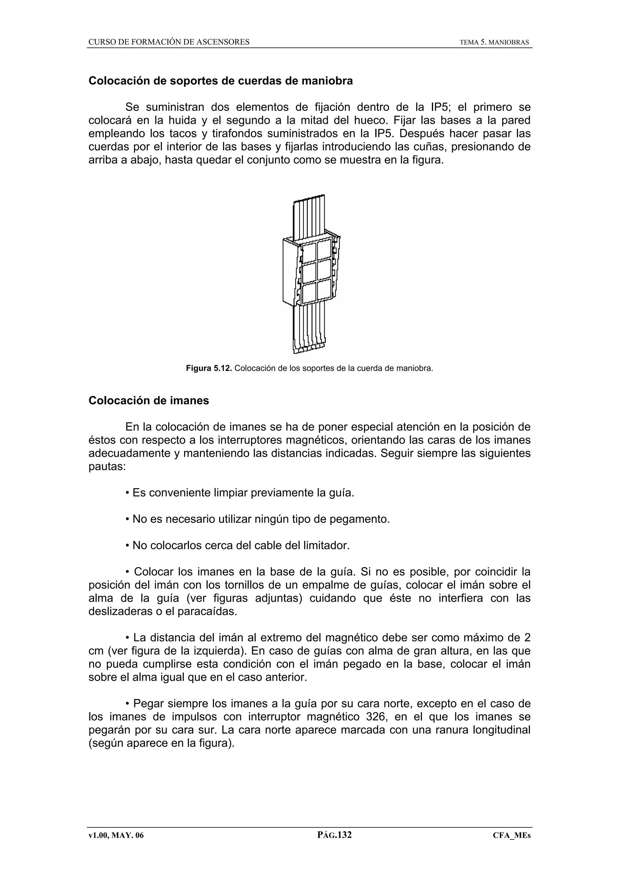 CURSO DE FORMACIÓN DE ASCENSORES

TEMA 5. MANIOBRAS

Colocación de soportes de cuerdas de maniobra
Se suministran dos elementos de fijación dentro de la IP5; el primero se
colocará en la huida y el segundo a la mitad del hueco. Fijar las bases a la pared
empleando los tacos y tirafondos suministrados en la IP5. Después hacer pasar las
cuerdas por el interior de las bases y fijarlas introduciendo las cuñas, presionando de
arriba a abajo, hasta quedar el conjunto como se muestra en la figura.

Figura 5.12. Colocación de los soportes de la cuerda de maniobra.

Colocación de imanes
En la colocación de imanes se ha de poner especial atención en la posición de
éstos con respecto a los interruptores magnéticos, orientando las caras de los imanes
adecuadamente y manteniendo las distancias indicadas. Seguir siempre las siguientes
pautas:
• Es conveniente limpiar previamente la guía.
• No es necesario utilizar ningún tipo de pegamento.
• No colocarlos cerca del cable del limitador.
• Colocar los imanes en la base de la guía. Si no es posible, por coincidir la
posición del imán con los tornillos de un empalme de guías, colocar el imán sobre el
alma de la guía (ver figuras adjuntas) cuidando que éste no interfiera con las
deslizaderas o el paracaídas.
• La distancia del imán al extremo del magnético debe ser como máximo de 2
cm (ver figura de la izquierda). En caso de guías con alma de gran altura, en las que
no pueda cumplirse esta condición con el imán pegado en la base, colocar el imán
sobre el alma igual que en el caso anterior.
• Pegar siempre los imanes a la guía por su cara norte, excepto en el caso de
los imanes de impulsos con interruptor magnético 326, en el que los imanes se
pegarán por su cara sur. La cara norte aparece marcada con una ranura longitudinal
(según aparece en la figura).

v1.00, MAY. 06

PÁG.132

CFA_MEs

 