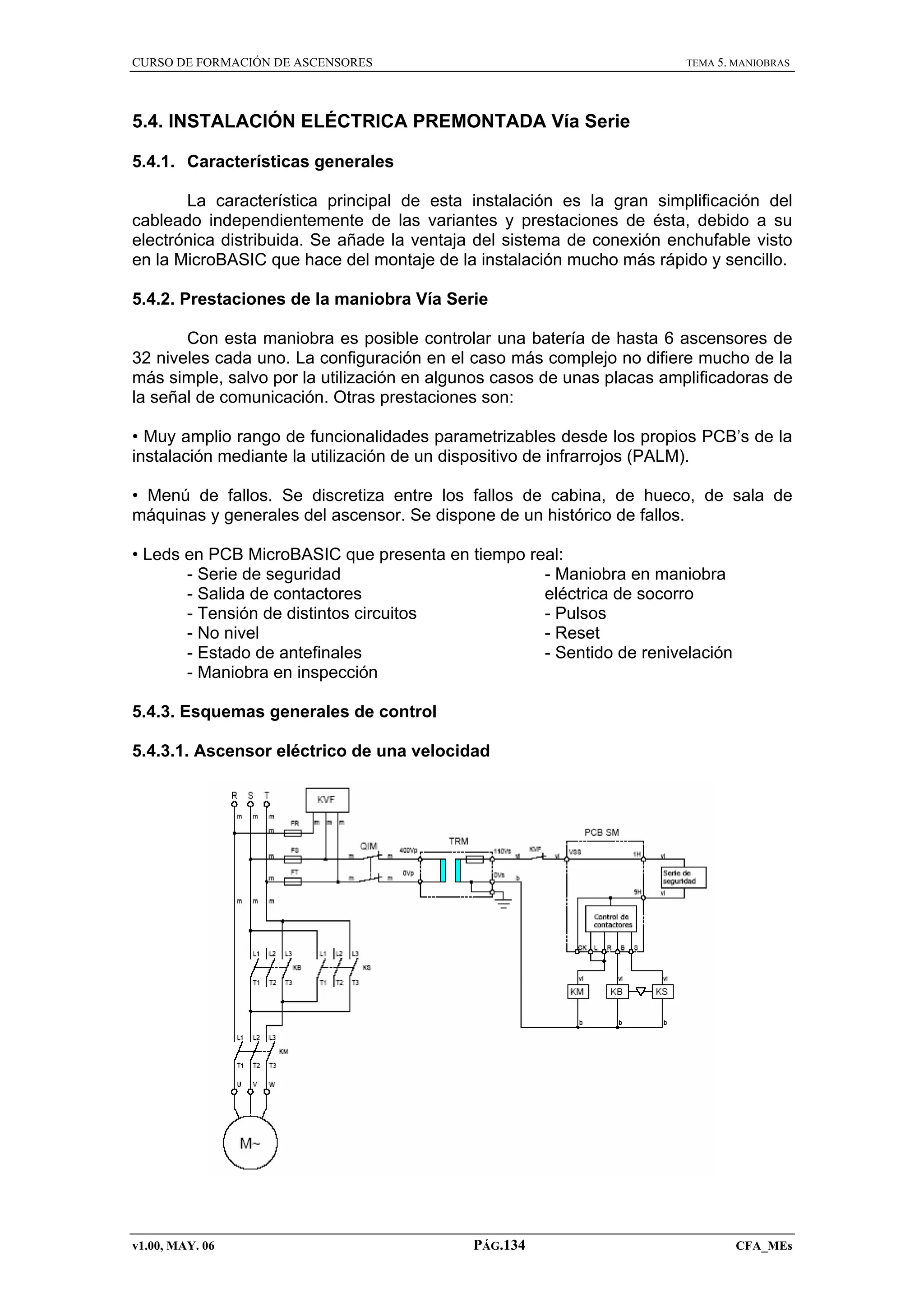 CURSO DE FORMACIÓN DE ASCENSORES

TEMA 5. MANIOBRAS

5.4. INSTALACIÓN ELÉCTRICA PREMONTADA Vía Serie
5.4.1. Características generales
La característica principal de esta instalación es la gran simplificación del
cableado independientemente de las variantes y prestaciones de ésta, debido a su
electrónica distribuida. Se añade la ventaja del sistema de conexión enchufable visto
en la MicroBASIC que hace del montaje de la instalación mucho más rápido y sencillo.
5.4.2. Prestaciones de la maniobra Vía Serie
Con esta maniobra es posible controlar una batería de hasta 6 ascensores de
32 niveles cada uno. La configuración en el caso más complejo no difiere mucho de la
más simple, salvo por la utilización en algunos casos de unas placas amplificadoras de
la señal de comunicación. Otras prestaciones son:
• Muy amplio rango de funcionalidades parametrizables desde los propios PCB’s de la
instalación mediante la utilización de un dispositivo de infrarrojos (PALM).
• Menú de fallos. Se discretiza entre los fallos de cabina, de hueco, de sala de
máquinas y generales del ascensor. Se dispone de un histórico de fallos.
• Leds en PCB MicroBASIC que presenta en tiempo real:
- Maniobra en maniobra
- Serie de seguridad
eléctrica de socorro
- Salida de contactores
- Pulsos
- Tensión de distintos circuitos
- Reset
- No nivel
- Sentido de renivelación
- Estado de antefinales
- Maniobra en inspección
5.4.3. Esquemas generales de control
5.4.3.1. Ascensor eléctrico de una velocidad

v1.00, MAY. 06

PÁG.134

CFA_MEs

 