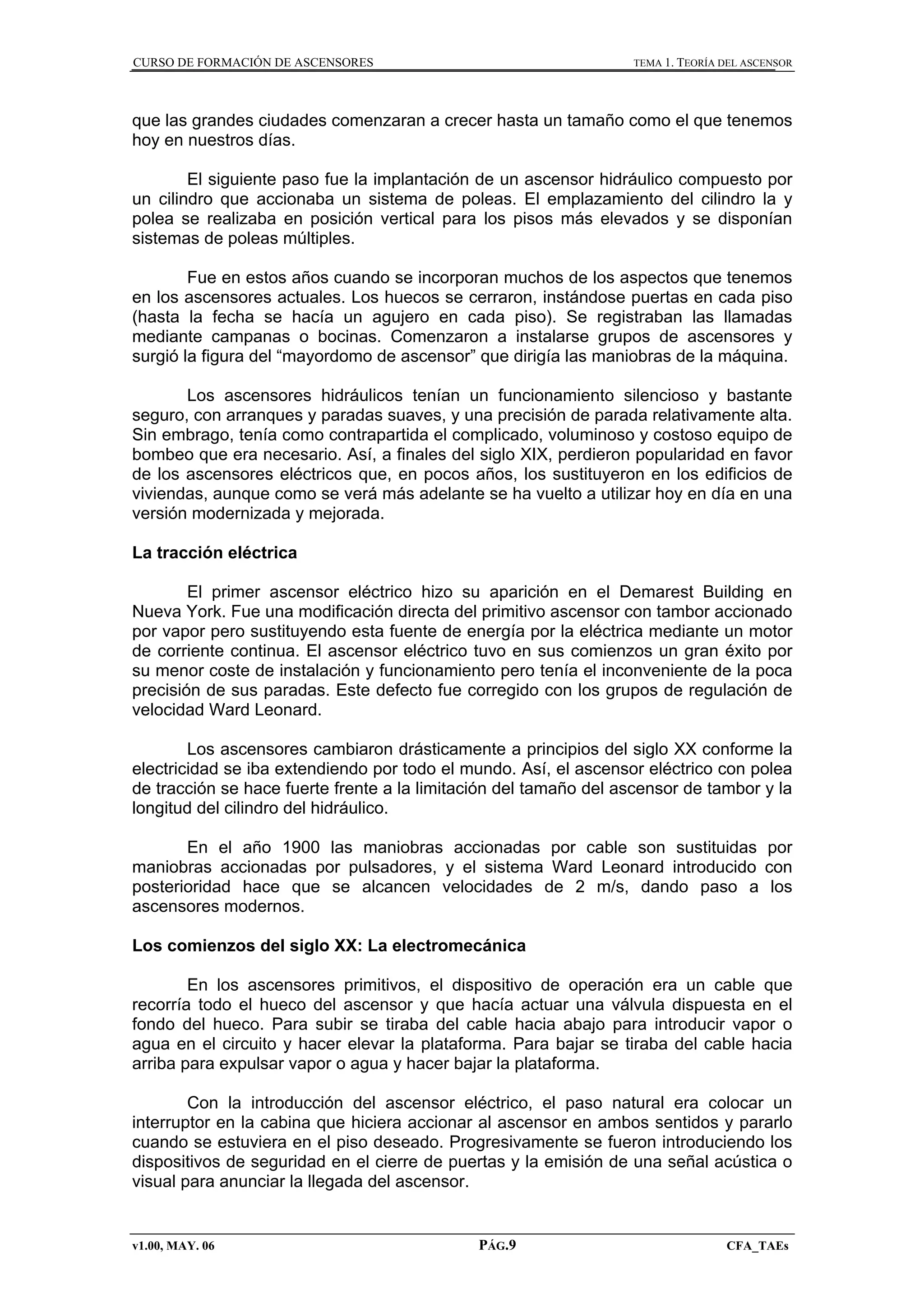 CURSO DE FORMACIÓN DE ASCENSORES

TEMA 1. TEORÍA DEL ASCENSOR

que las grandes ciudades comenzaran a crecer hasta un tamaño como el que tenemos
hoy en nuestros días.
El siguiente paso fue la implantación de un ascensor hidráulico compuesto por
un cilindro que accionaba un sistema de poleas. El emplazamiento del cilindro la y
polea se realizaba en posición vertical para los pisos más elevados y se disponían
sistemas de poleas múltiples.
Fue en estos años cuando se incorporan muchos de los aspectos que tenemos
en los ascensores actuales. Los huecos se cerraron, instándose puertas en cada piso
(hasta la fecha se hacía un agujero en cada piso). Se registraban las llamadas
mediante campanas o bocinas. Comenzaron a instalarse grupos de ascensores y
surgió la figura del “mayordomo de ascensor” que dirigía las maniobras de la máquina.
Los ascensores hidráulicos tenían un funcionamiento silencioso y bastante
seguro, con arranques y paradas suaves, y una precisión de parada relativamente alta.
Sin embrago, tenía como contrapartida el complicado, voluminoso y costoso equipo de
bombeo que era necesario. Así, a finales del siglo XIX, perdieron popularidad en favor
de los ascensores eléctricos que, en pocos años, los sustituyeron en los edificios de
viviendas, aunque como se verá más adelante se ha vuelto a utilizar hoy en día en una
versión modernizada y mejorada.
La tracción eléctrica
El primer ascensor eléctrico hizo su aparición en el Demarest Building en
Nueva York. Fue una modificación directa del primitivo ascensor con tambor accionado
por vapor pero sustituyendo esta fuente de energía por la eléctrica mediante un motor
de corriente continua. El ascensor eléctrico tuvo en sus comienzos un gran éxito por
su menor coste de instalación y funcionamiento pero tenía el inconveniente de la poca
precisión de sus paradas. Este defecto fue corregido con los grupos de regulación de
velocidad Ward Leonard.
Los ascensores cambiaron drásticamente a principios del siglo XX conforme la
electricidad se iba extendiendo por todo el mundo. Así, el ascensor eléctrico con polea
de tracción se hace fuerte frente a la limitación del tamaño del ascensor de tambor y la
longitud del cilindro del hidráulico.
En el año 1900 las maniobras accionadas por cable son sustituidas por
maniobras accionadas por pulsadores, y el sistema Ward Leonard introducido con
posterioridad hace que se alcancen velocidades de 2 m/s, dando paso a los
ascensores modernos.
Los comienzos del siglo XX: La electromecánica
En los ascensores primitivos, el dispositivo de operación era un cable que
recorría todo el hueco del ascensor y que hacía actuar una válvula dispuesta en el
fondo del hueco. Para subir se tiraba del cable hacia abajo para introducir vapor o
agua en el circuito y hacer elevar la plataforma. Para bajar se tiraba del cable hacia
arriba para expulsar vapor o agua y hacer bajar la plataforma.
Con la introducción del ascensor eléctrico, el paso natural era colocar un
interruptor en la cabina que hiciera accionar al ascensor en ambos sentidos y pararlo
cuando se estuviera en el piso deseado. Progresivamente se fueron introduciendo los
dispositivos de seguridad en el cierre de puertas y la emisión de una señal acústica o
visual para anunciar la llegada del ascensor.

v1.00, MAY. 06

PÁG.9

CFA_TAEs

 