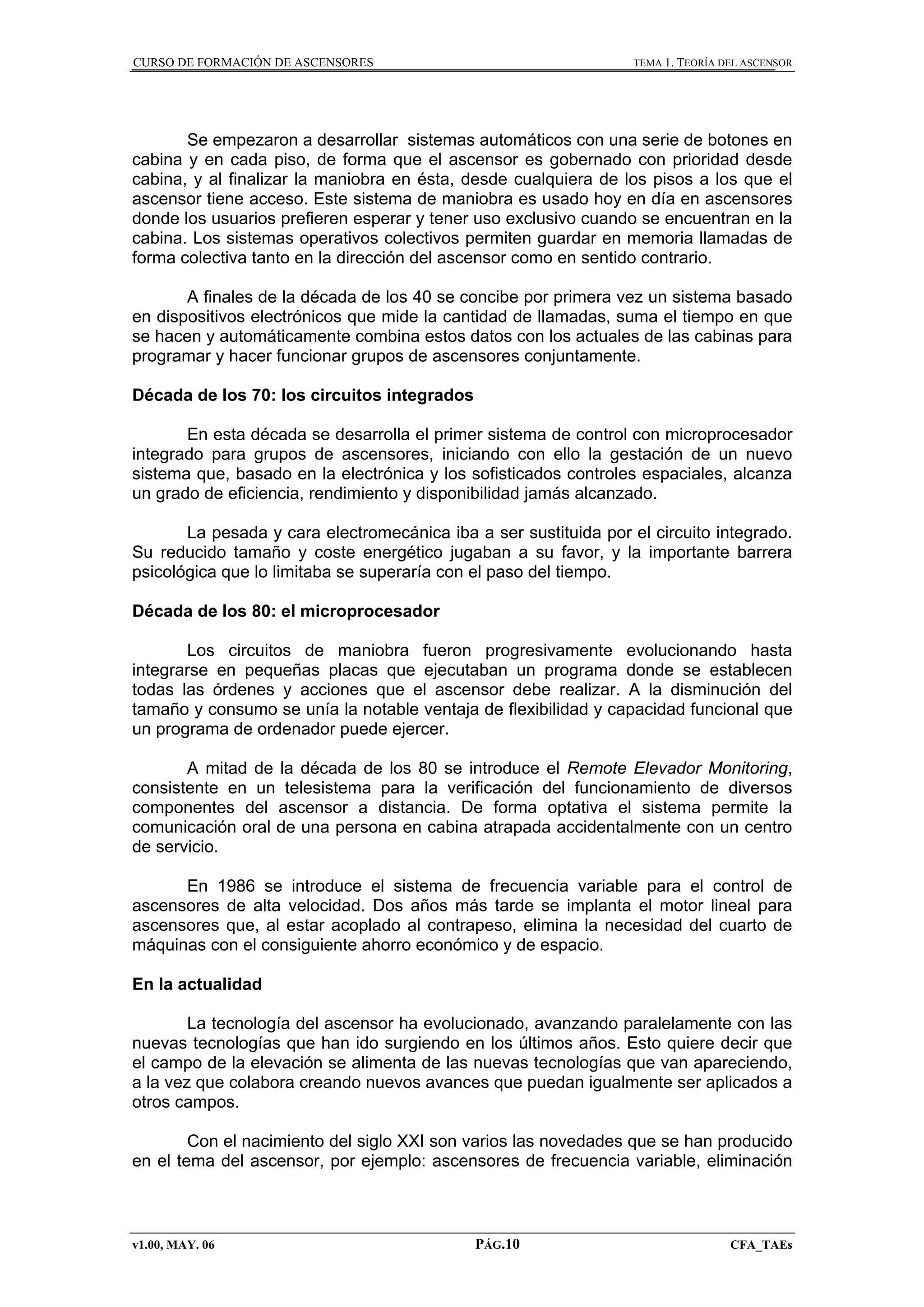 CURSO DE FORMACIÓN DE ASCENSORES

TEMA 1. TEORÍA DEL ASCENSOR

Se empezaron a desarrollar sistemas automáticos con una serie de botones en
cabina y en cada piso, de forma que el ascensor es gobernado con prioridad desde
cabina, y al finalizar la maniobra en ésta, desde cualquiera de los pisos a los que el
ascensor tiene acceso. Este sistema de maniobra es usado hoy en día en ascensores
donde los usuarios prefieren esperar y tener uso exclusivo cuando se encuentran en la
cabina. Los sistemas operativos colectivos permiten guardar en memoria llamadas de
forma colectiva tanto en la dirección del ascensor como en sentido contrario.
A finales de la década de los 40 se concibe por primera vez un sistema basado
en dispositivos electrónicos que mide la cantidad de llamadas, suma el tiempo en que
se hacen y automáticamente combina estos datos con los actuales de las cabinas para
programar y hacer funcionar grupos de ascensores conjuntamente.
Década de los 70: los circuitos integrados
En esta década se desarrolla el primer sistema de control con microprocesador
integrado para grupos de ascensores, iniciando con ello la gestación de un nuevo
sistema que, basado en la electrónica y los sofisticados controles espaciales, alcanza
un grado de eficiencia, rendimiento y disponibilidad jamás alcanzado.
La pesada y cara electromecánica iba a ser sustituida por el circuito integrado.
Su reducido tamaño y coste energético jugaban a su favor, y la importante barrera
psicológica que lo limitaba se superaría con el paso del tiempo.
Década de los 80: el microprocesador
Los circuitos de maniobra fueron progresivamente evolucionando hasta
integrarse en pequeñas placas que ejecutaban un programa donde se establecen
todas las órdenes y acciones que el ascensor debe realizar. A la disminución del
tamaño y consumo se unía la notable ventaja de flexibilidad y capacidad funcional que
un programa de ordenador puede ejercer.
A mitad de la década de los 80 se introduce el Remote Elevador Monitoring,
consistente en un telesistema para la verificación del funcionamiento de diversos
componentes del ascensor a distancia. De forma optativa el sistema permite la
comunicación oral de una persona en cabina atrapada accidentalmente con un centro
de servicio.
En 1986 se introduce el sistema de frecuencia variable para el control de
ascensores de alta velocidad. Dos años más tarde se implanta el motor lineal para
ascensores que, al estar acoplado al contrapeso, elimina la necesidad del cuarto de
máquinas con el consiguiente ahorro económico y de espacio.
En la actualidad
La tecnología del ascensor ha evolucionado, avanzando paralelamente con las
nuevas tecnologías que han ido surgiendo en los últimos años. Esto quiere decir que
el campo de la elevación se alimenta de las nuevas tecnologías que van apareciendo,
a la vez que colabora creando nuevos avances que puedan igualmente ser aplicados a
otros campos.
Con el nacimiento del siglo XXI son varios las novedades que se han producido
en el tema del ascensor, por ejemplo: ascensores de frecuencia variable, eliminación

v1.00, MAY. 06

PÁG.10

CFA_TAEs

 