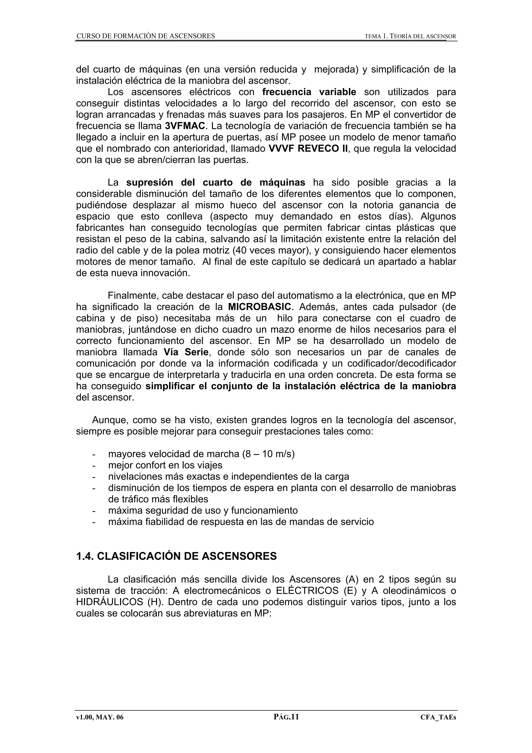 CURSO DE FORMACIÓN DE ASCENSORES

TEMA 1. TEORÍA DEL ASCENSOR

del cuarto de máquinas (en una versión reducida y mejorada) y simplificación de la
instalación eléctrica de la maniobra del ascensor.
Los ascensores eléctricos con frecuencia variable son utilizados para
conseguir distintas velocidades a lo largo del recorrido del ascensor, con esto se
logran arrancadas y frenadas más suaves para los pasajeros. En MP el convertidor de
frecuencia se llama 3VFMAC. La tecnología de variación de frecuencia también se ha
llegado a incluir en la apertura de puertas, así MP posee un modelo de menor tamaño
que el nombrado con anterioridad, llamado VVVF REVECO II, que regula la velocidad
con la que se abren/cierran las puertas.
La supresión del cuarto de máquinas ha sido posible gracias a la
considerable disminución del tamaño de los diferentes elementos que lo componen,
pudiéndose desplazar al mismo hueco del ascensor con la notoria ganancia de
espacio que esto conlleva (aspecto muy demandado en estos días). Algunos
fabricantes han conseguido tecnologías que permiten fabricar cintas plásticas que
resistan el peso de la cabina, salvando así la limitación existente entre la relación del
radio del cable y de la polea motriz (40 veces mayor), y consiguiendo hacer elementos
motores de menor tamaño. Al final de este capítulo se dedicará un apartado a hablar
de esta nueva innovación.
Finalmente, cabe destacar el paso del automatismo a la electrónica, que en MP
ha significado la creación de la MICROBASIC. Además, antes cada pulsador (de
cabina y de piso) necesitaba más de un hilo para conectarse con el cuadro de
maniobras, juntándose en dicho cuadro un mazo enorme de hilos necesarios para el
correcto funcionamiento del ascensor. En MP se ha desarrollado un modelo de
maniobra llamada Vía Serie, donde sólo son necesarios un par de canales de
comunicación por donde va la información codificada y un codificador/decodificador
que se encargue de interpretarla y traducirla en una orden concreta. De esta forma se
ha conseguido simplificar el conjunto de la instalación eléctrica de la maniobra
del ascensor.
Aunque, como se ha visto, existen grandes logros en la tecnología del ascensor,
siempre es posible mejorar para conseguir prestaciones tales como:
-

mayores velocidad de marcha (8 – 10 m/s)
mejor confort en los viajes
nivelaciones más exactas e independientes de la carga
disminución de los tiempos de espera en planta con el desarrollo de maniobras
de tráfico más flexibles
máxima seguridad de uso y funcionamiento
máxima fiabilidad de respuesta en las de mandas de servicio

1.4. CLASIFICACIÓN DE ASCENSORES
La clasificación más sencilla divide los Ascensores (A) en 2 tipos según su
sistema de tracción: A electromecánicos o ELÉCTRICOS (E) y A oleodinámicos o
HIDRÁULICOS (H). Dentro de cada uno podemos distinguir varios tipos, junto a los
cuales se colocarán sus abreviaturas en MP:

v1.00, MAY. 06

PÁG.11

CFA_TAEs

 