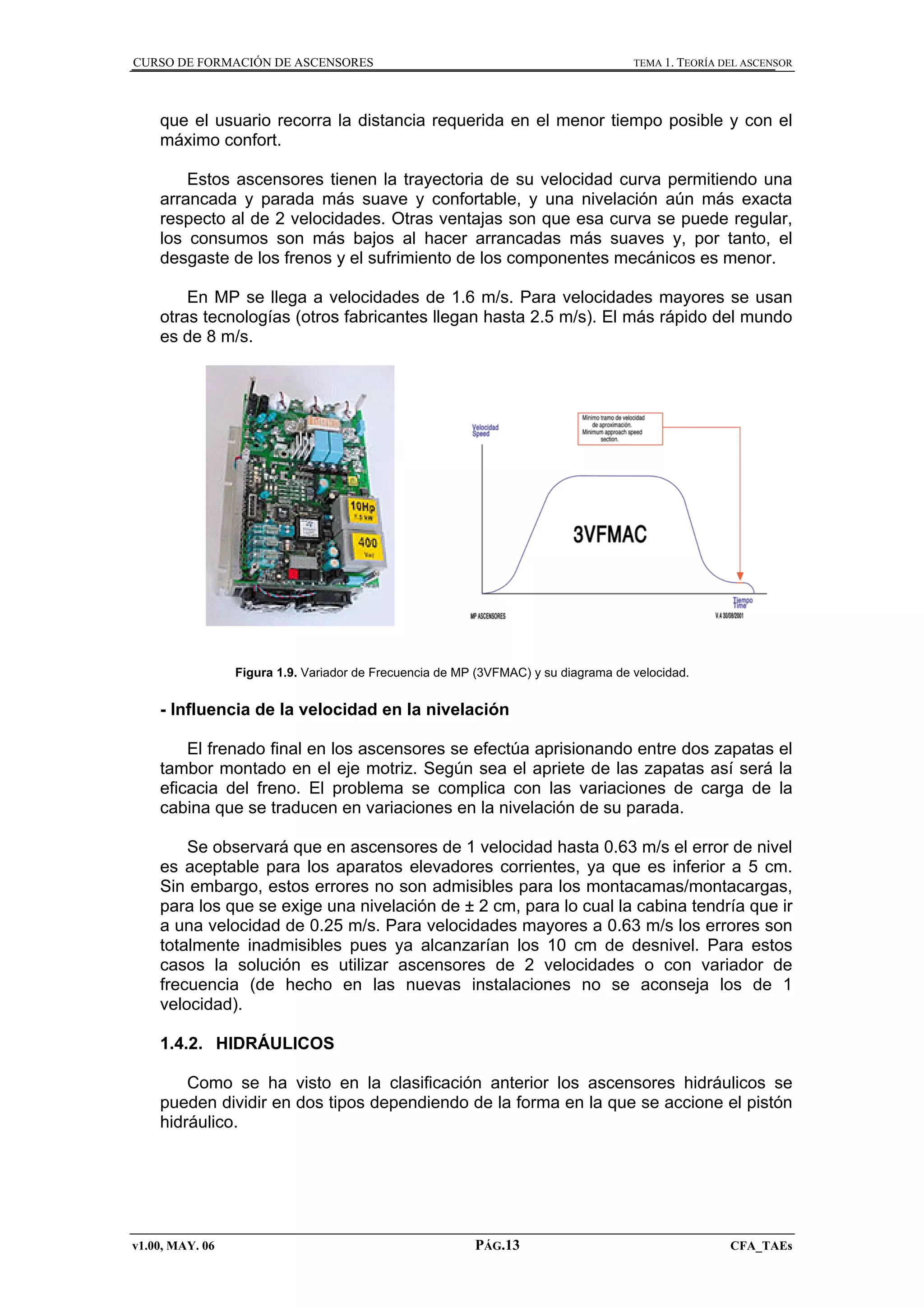 CURSO DE FORMACIÓN DE ASCENSORES

TEMA 1. TEORÍA DEL ASCENSOR

que el usuario recorra la distancia requerida en el menor tiempo posible y con el
máximo confort.
Estos ascensores tienen la trayectoria de su velocidad curva permitiendo una
arrancada y parada más suave y confortable, y una nivelación aún más exacta
respecto al de 2 velocidades. Otras ventajas son que esa curva se puede regular,
los consumos son más bajos al hacer arrancadas más suaves y, por tanto, el
desgaste de los frenos y el sufrimiento de los componentes mecánicos es menor.
En MP se llega a velocidades de 1.6 m/s. Para velocidades mayores se usan
otras tecnologías (otros fabricantes llegan hasta 2.5 m/s). El más rápido del mundo
es de 8 m/s.

Figura 1.9. Variador de Frecuencia de MP (3VFMAC) y su diagrama de velocidad.

- Influencia de la velocidad en la nivelación
El frenado final en los ascensores se efectúa aprisionando entre dos zapatas el
tambor montado en el eje motriz. Según sea el apriete de las zapatas así será la
eficacia del freno. El problema se complica con las variaciones de carga de la
cabina que se traducen en variaciones en la nivelación de su parada.
Se observará que en ascensores de 1 velocidad hasta 0.63 m/s el error de nivel
es aceptable para los aparatos elevadores corrientes, ya que es inferior a 5 cm.
Sin embargo, estos errores no son admisibles para los montacamas/montacargas,
para los que se exige una nivelación de ± 2 cm, para lo cual la cabina tendría que ir
a una velocidad de 0.25 m/s. Para velocidades mayores a 0.63 m/s los errores son
totalmente inadmisibles pues ya alcanzarían los 10 cm de desnivel. Para estos
casos la solución es utilizar ascensores de 2 velocidades o con variador de
frecuencia (de hecho en las nuevas instalaciones no se aconseja los de 1
velocidad).
1.4.2. HIDRÁULICOS
Como se ha visto en la clasificación anterior los ascensores hidráulicos se
pueden dividir en dos tipos dependiendo de la forma en la que se accione el pistón
hidráulico.

v1.00, MAY. 06

PÁG.13

CFA_TAEs

 