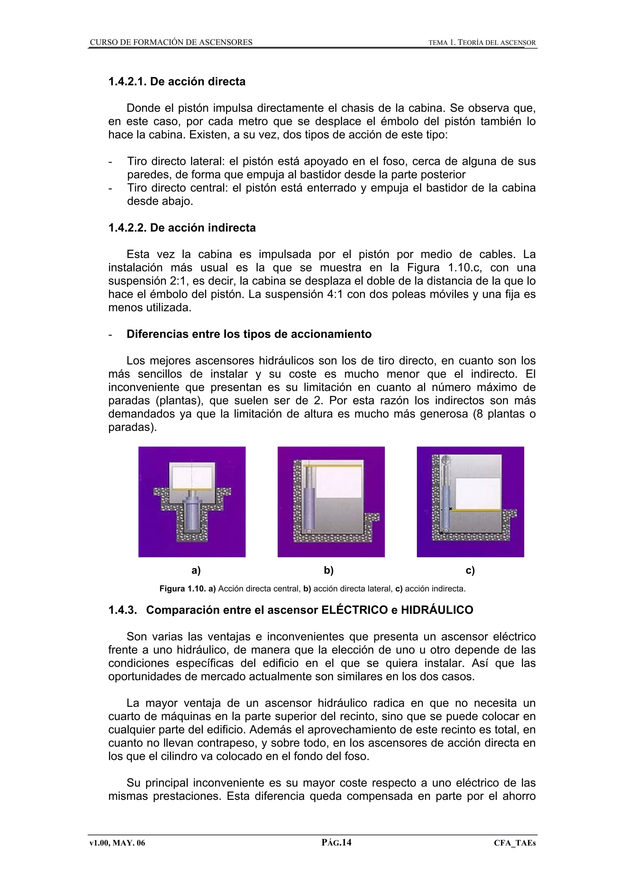 CURSO DE FORMACIÓN DE ASCENSORES

TEMA 1. TEORÍA DEL ASCENSOR

1.4.2.1. De acción directa
Donde el pistón impulsa directamente el chasis de la cabina. Se observa que,
en este caso, por cada metro que se desplace el émbolo del pistón también lo
hace la cabina. Existen, a su vez, dos tipos de acción de este tipo:
-

Tiro directo lateral: el pistón está apoyado en el foso, cerca de alguna de sus
paredes, de forma que empuja al bastidor desde la parte posterior
Tiro directo central: el pistón está enterrado y empuja el bastidor de la cabina
desde abajo.

1.4.2.2. De acción indirecta
Esta vez la cabina es impulsada por el pistón por medio de cables. La
instalación más usual es la que se muestra en la Figura 1.10.c, con una
suspensión 2:1, es decir, la cabina se desplaza el doble de la distancia de la que lo
hace el émbolo del pistón. La suspensión 4:1 con dos poleas móviles y una fija es
menos utilizada.
-

Diferencias entre los tipos de accionamiento

Los mejores ascensores hidráulicos son los de tiro directo, en cuanto son los
más sencillos de instalar y su coste es mucho menor que el indirecto. El
inconveniente que presentan es su limitación en cuanto al número máximo de
paradas (plantas), que suelen ser de 2. Por esta razón los indirectos son más
demandados ya que la limitación de altura es mucho más generosa (8 plantas o
paradas).

a)

b)

c)

Figura 1.10. a) Acción directa central, b) acción directa lateral, c) acción indirecta.

1.4.3. Comparación entre el ascensor ELÉCTRICO e HIDRÁULICO
Son varias las ventajas e inconvenientes que presenta un ascensor eléctrico
frente a uno hidráulico, de manera que la elección de uno u otro depende de las
condiciones específicas del edificio en el que se quiera instalar. Así que las
oportunidades de mercado actualmente son similares en los dos casos.
La mayor ventaja de un ascensor hidráulico radica en que no necesita un
cuarto de máquinas en la parte superior del recinto, sino que se puede colocar en
cualquier parte del edificio. Además el aprovechamiento de este recinto es total, en
cuanto no llevan contrapeso, y sobre todo, en los ascensores de acción directa en
los que el cilindro va colocado en el fondo del foso.
Su principal inconveniente es su mayor coste respecto a uno eléctrico de las
mismas prestaciones. Esta diferencia queda compensada en parte por el ahorro

v1.00, MAY. 06

PÁG.14

CFA_TAEs

 