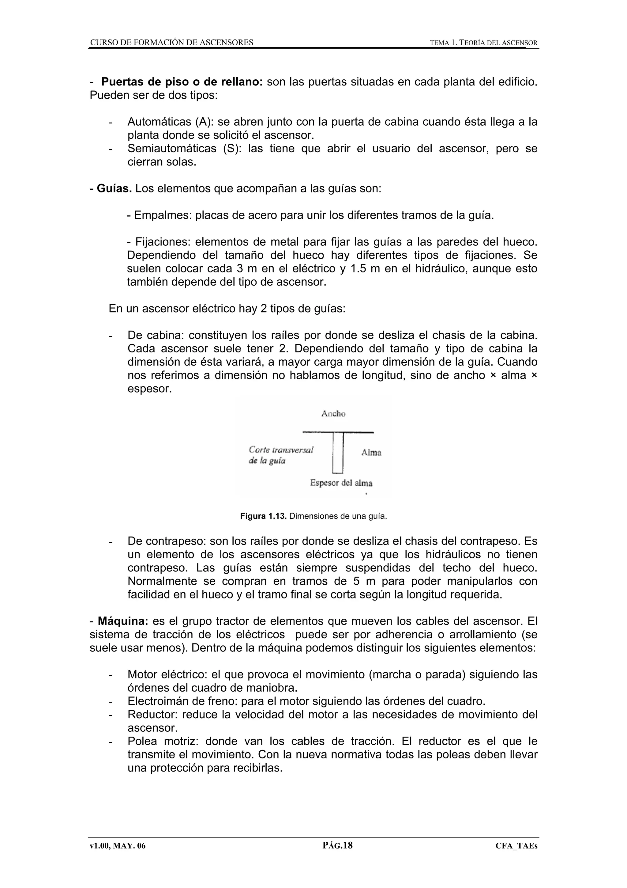 CURSO DE FORMACIÓN DE ASCENSORES

TEMA 1. TEORÍA DEL ASCENSOR

- Puertas de piso o de rellano: son las puertas situadas en cada planta del edificio.
Pueden ser de dos tipos:
-

Automáticas (A): se abren junto con la puerta de cabina cuando ésta llega a la
planta donde se solicitó el ascensor.
Semiautomáticas (S): las tiene que abrir el usuario del ascensor, pero se
cierran solas.

- Guías. Los elementos que acompañan a las guías son:
- Empalmes: placas de acero para unir los diferentes tramos de la guía.
- Fijaciones: elementos de metal para fijar las guías a las paredes del hueco.
Dependiendo del tamaño del hueco hay diferentes tipos de fijaciones. Se
suelen colocar cada 3 m en el eléctrico y 1.5 m en el hidráulico, aunque esto
también depende del tipo de ascensor.
En un ascensor eléctrico hay 2 tipos de guías:
-

De cabina: constituyen los raíles por donde se desliza el chasis de la cabina.
Cada ascensor suele tener 2. Dependiendo del tamaño y tipo de cabina la
dimensión de ésta variará, a mayor carga mayor dimensión de la guía. Cuando
nos referimos a dimensión no hablamos de longitud, sino de ancho × alma ×
espesor.

Figura 1.13. Dimensiones de una guía.

-

De contrapeso: son los raíles por donde se desliza el chasis del contrapeso. Es
un elemento de los ascensores eléctricos ya que los hidráulicos no tienen
contrapeso. Las guías están siempre suspendidas del techo del hueco.
Normalmente se compran en tramos de 5 m para poder manipularlos con
facilidad en el hueco y el tramo final se corta según la longitud requerida.

- Máquina: es el grupo tractor de elementos que mueven los cables del ascensor. El
sistema de tracción de los eléctricos puede ser por adherencia o arrollamiento (se
suele usar menos). Dentro de la máquina podemos distinguir los siguientes elementos:
-

Motor eléctrico: el que provoca el movimiento (marcha o parada) siguiendo las
órdenes del cuadro de maniobra.
Electroimán de freno: para el motor siguiendo las órdenes del cuadro.
Reductor: reduce la velocidad del motor a las necesidades de movimiento del
ascensor.
Polea motriz: donde van los cables de tracción. El reductor es el que le
transmite el movimiento. Con la nueva normativa todas las poleas deben llevar
una protección para recibirlas.

v1.00, MAY. 06

PÁG.18

CFA_TAEs

 