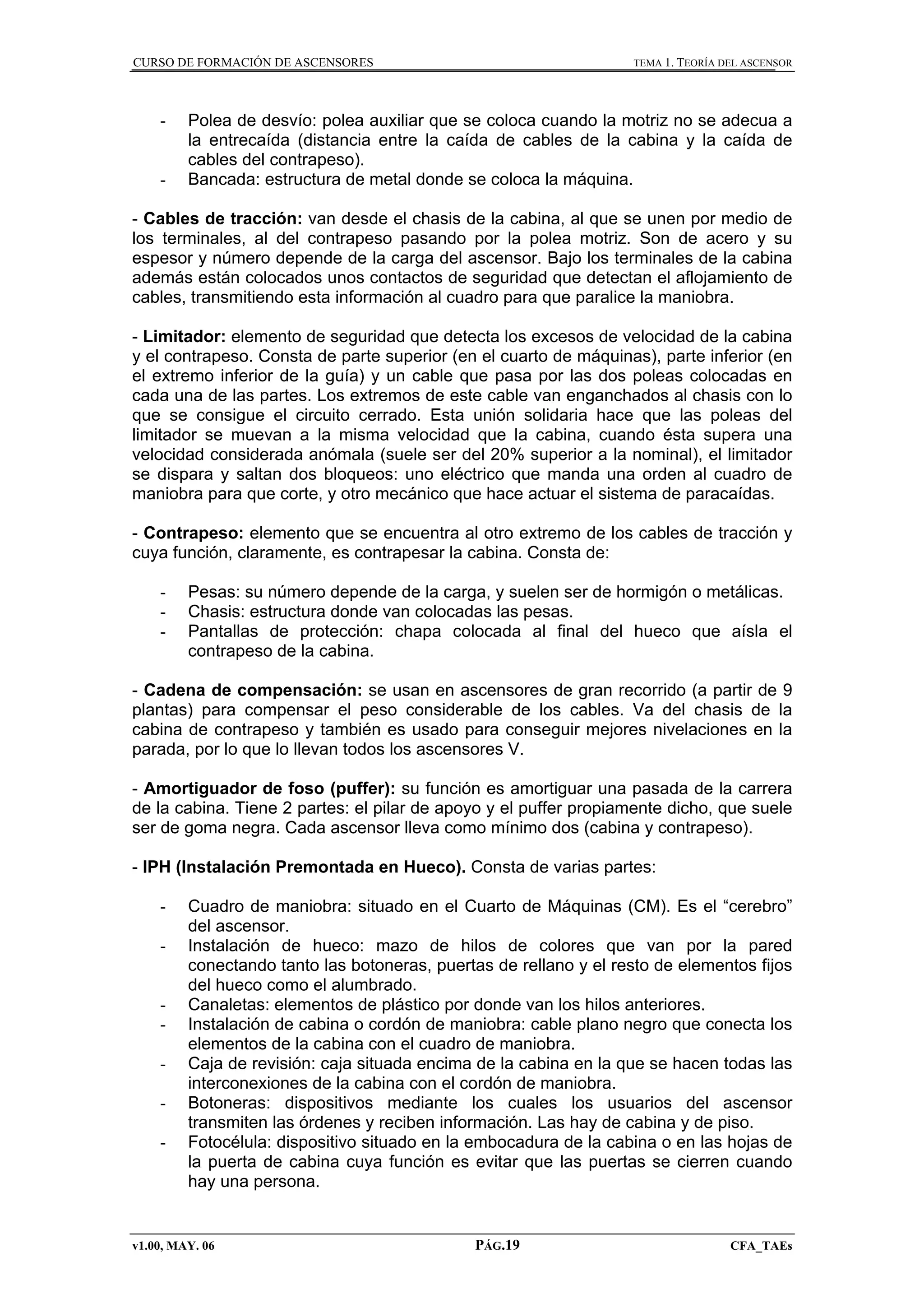 CURSO DE FORMACIÓN DE ASCENSORES

-

-

TEMA 1. TEORÍA DEL ASCENSOR

Polea de desvío: polea auxiliar que se coloca cuando la motriz no se adecua a
la entrecaída (distancia entre la caída de cables de la cabina y la caída de
cables del contrapeso).
Bancada: estructura de metal donde se coloca la máquina.

- Cables de tracción: van desde el chasis de la cabina, al que se unen por medio de
los terminales, al del contrapeso pasando por la polea motriz. Son de acero y su
espesor y número depende de la carga del ascensor. Bajo los terminales de la cabina
además están colocados unos contactos de seguridad que detectan el aflojamiento de
cables, transmitiendo esta información al cuadro para que paralice la maniobra.
- Limitador: elemento de seguridad que detecta los excesos de velocidad de la cabina
y el contrapeso. Consta de parte superior (en el cuarto de máquinas), parte inferior (en
el extremo inferior de la guía) y un cable que pasa por las dos poleas colocadas en
cada una de las partes. Los extremos de este cable van enganchados al chasis con lo
que se consigue el circuito cerrado. Esta unión solidaria hace que las poleas del
limitador se muevan a la misma velocidad que la cabina, cuando ésta supera una
velocidad considerada anómala (suele ser del 20% superior a la nominal), el limitador
se dispara y saltan dos bloqueos: uno eléctrico que manda una orden al cuadro de
maniobra para que corte, y otro mecánico que hace actuar el sistema de paracaídas.
- Contrapeso: elemento que se encuentra al otro extremo de los cables de tracción y
cuya función, claramente, es contrapesar la cabina. Consta de:
-

Pesas: su número depende de la carga, y suelen ser de hormigón o metálicas.
Chasis: estructura donde van colocadas las pesas.
Pantallas de protección: chapa colocada al final del hueco que aísla el
contrapeso de la cabina.

- Cadena de compensación: se usan en ascensores de gran recorrido (a partir de 9
plantas) para compensar el peso considerable de los cables. Va del chasis de la
cabina de contrapeso y también es usado para conseguir mejores nivelaciones en la
parada, por lo que lo llevan todos los ascensores V.
- Amortiguador de foso (puffer): su función es amortiguar una pasada de la carrera
de la cabina. Tiene 2 partes: el pilar de apoyo y el puffer propiamente dicho, que suele
ser de goma negra. Cada ascensor lleva como mínimo dos (cabina y contrapeso).
- IPH (Instalación Premontada en Hueco). Consta de varias partes:
-

-

Cuadro de maniobra: situado en el Cuarto de Máquinas (CM). Es el “cerebro”
del ascensor.
Instalación de hueco: mazo de hilos de colores que van por la pared
conectando tanto las botoneras, puertas de rellano y el resto de elementos fijos
del hueco como el alumbrado.
Canaletas: elementos de plástico por donde van los hilos anteriores.
Instalación de cabina o cordón de maniobra: cable plano negro que conecta los
elementos de la cabina con el cuadro de maniobra.
Caja de revisión: caja situada encima de la cabina en la que se hacen todas las
interconexiones de la cabina con el cordón de maniobra.
Botoneras: dispositivos mediante los cuales los usuarios del ascensor
transmiten las órdenes y reciben información. Las hay de cabina y de piso.
Fotocélula: dispositivo situado en la embocadura de la cabina o en las hojas de
la puerta de cabina cuya función es evitar que las puertas se cierren cuando
hay una persona.

v1.00, MAY. 06

PÁG.19

CFA_TAEs

 