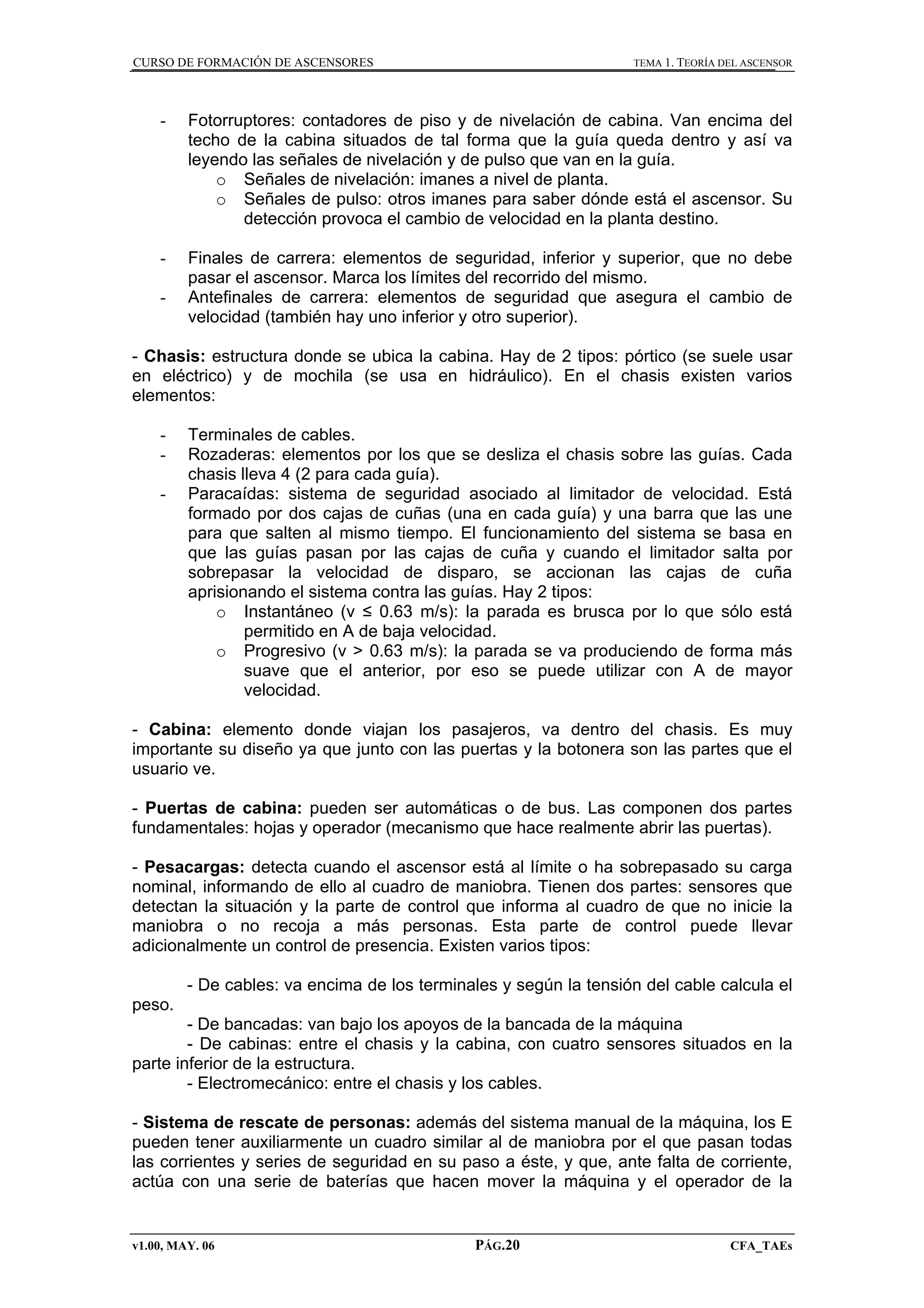 CURSO DE FORMACIÓN DE ASCENSORES

TEMA 1. TEORÍA DEL ASCENSOR

-

Fotorruptores: contadores de piso y de nivelación de cabina. Van encima del
techo de la cabina situados de tal forma que la guía queda dentro y así va
leyendo las señales de nivelación y de pulso que van en la guía.
o Señales de nivelación: imanes a nivel de planta.
o Señales de pulso: otros imanes para saber dónde está el ascensor. Su
detección provoca el cambio de velocidad en la planta destino.

-

Finales de carrera: elementos de seguridad, inferior y superior, que no debe
pasar el ascensor. Marca los límites del recorrido del mismo.
Antefinales de carrera: elementos de seguridad que asegura el cambio de
velocidad (también hay uno inferior y otro superior).

-

- Chasis: estructura donde se ubica la cabina. Hay de 2 tipos: pórtico (se suele usar
en eléctrico) y de mochila (se usa en hidráulico). En el chasis existen varios
elementos:
-

Terminales de cables.
Rozaderas: elementos por los que se desliza el chasis sobre las guías. Cada
chasis lleva 4 (2 para cada guía).
Paracaídas: sistema de seguridad asociado al limitador de velocidad. Está
formado por dos cajas de cuñas (una en cada guía) y una barra que las une
para que salten al mismo tiempo. El funcionamiento del sistema se basa en
que las guías pasan por las cajas de cuña y cuando el limitador salta por
sobrepasar la velocidad de disparo, se accionan las cajas de cuña
aprisionando el sistema contra las guías. Hay 2 tipos:
o Instantáneo (v ≤ 0.63 m/s): la parada es brusca por lo que sólo está
permitido en A de baja velocidad.
o Progresivo (v > 0.63 m/s): la parada se va produciendo de forma más
suave que el anterior, por eso se puede utilizar con A de mayor
velocidad.

- Cabina: elemento donde viajan los pasajeros, va dentro del chasis. Es muy
importante su diseño ya que junto con las puertas y la botonera son las partes que el
usuario ve.
- Puertas de cabina: pueden ser automáticas o de bus. Las componen dos partes
fundamentales: hojas y operador (mecanismo que hace realmente abrir las puertas).
- Pesacargas: detecta cuando el ascensor está al límite o ha sobrepasado su carga
nominal, informando de ello al cuadro de maniobra. Tienen dos partes: sensores que
detectan la situación y la parte de control que informa al cuadro de que no inicie la
maniobra o no recoja a más personas. Esta parte de control puede llevar
adicionalmente un control de presencia. Existen varios tipos:
- De cables: va encima de los terminales y según la tensión del cable calcula el
peso.
- De bancadas: van bajo los apoyos de la bancada de la máquina
- De cabinas: entre el chasis y la cabina, con cuatro sensores situados en la
parte inferior de la estructura.
- Electromecánico: entre el chasis y los cables.
- Sistema de rescate de personas: además del sistema manual de la máquina, los E
pueden tener auxiliarmente un cuadro similar al de maniobra por el que pasan todas
las corrientes y series de seguridad en su paso a éste, y que, ante falta de corriente,
actúa con una serie de baterías que hacen mover la máquina y el operador de la

v1.00, MAY. 06

PÁG.20

CFA_TAEs

 