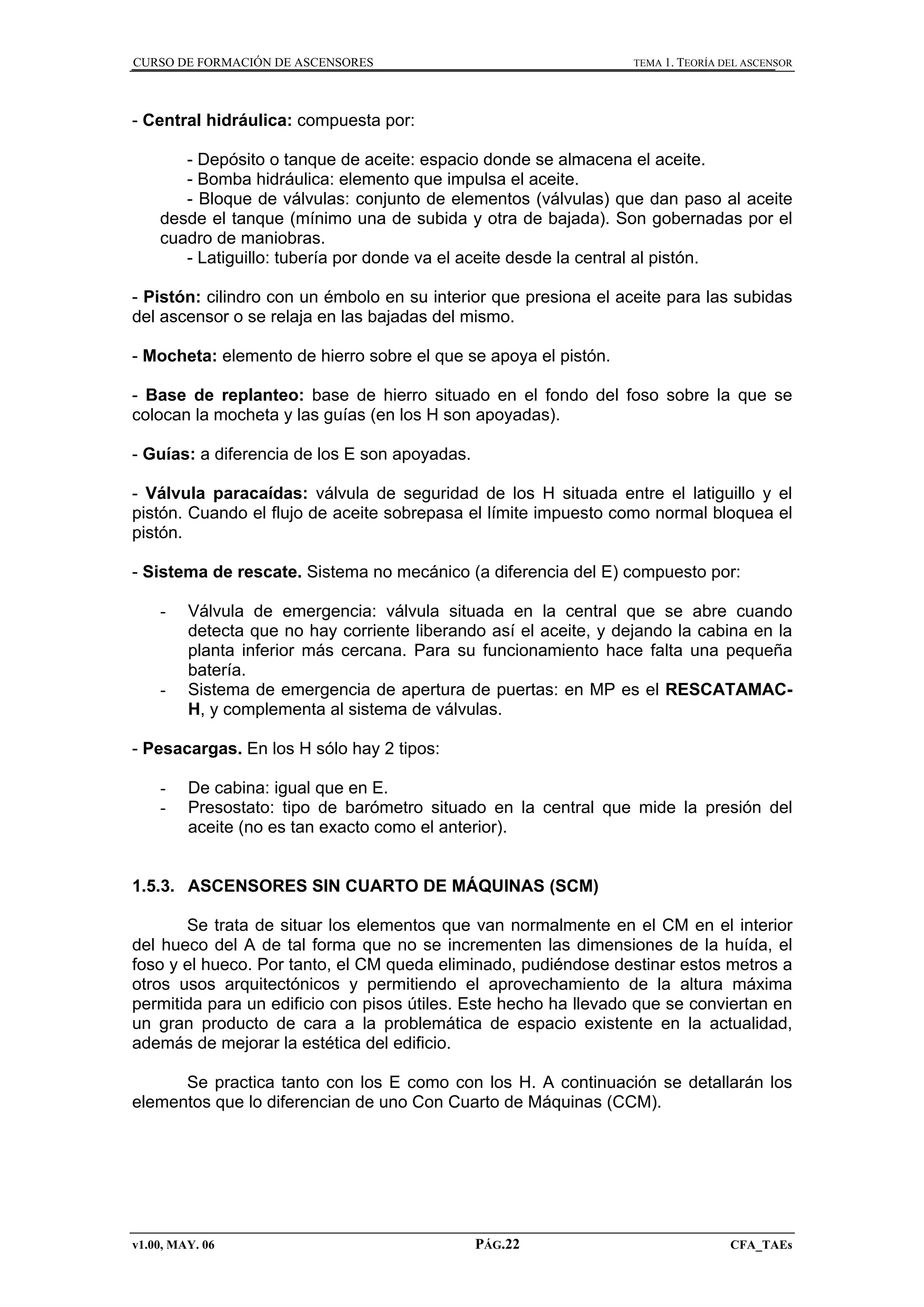 CURSO DE FORMACIÓN DE ASCENSORES

TEMA 1. TEORÍA DEL ASCENSOR

- Central hidráulica: compuesta por:
- Depósito o tanque de aceite: espacio donde se almacena el aceite.
- Bomba hidráulica: elemento que impulsa el aceite.
- Bloque de válvulas: conjunto de elementos (válvulas) que dan paso al aceite
desde el tanque (mínimo una de subida y otra de bajada). Son gobernadas por el
cuadro de maniobras.
- Latiguillo: tubería por donde va el aceite desde la central al pistón.
- Pistón: cilindro con un émbolo en su interior que presiona el aceite para las subidas
del ascensor o se relaja en las bajadas del mismo.
- Mocheta: elemento de hierro sobre el que se apoya el pistón.
- Base de replanteo: base de hierro situado en el fondo del foso sobre la que se
colocan la mocheta y las guías (en los H son apoyadas).
- Guías: a diferencia de los E son apoyadas.
- Válvula paracaídas: válvula de seguridad de los H situada entre el latiguillo y el
pistón. Cuando el flujo de aceite sobrepasa el límite impuesto como normal bloquea el
pistón.
- Sistema de rescate. Sistema no mecánico (a diferencia del E) compuesto por:
-

-

Válvula de emergencia: válvula situada en la central que se abre cuando
detecta que no hay corriente liberando así el aceite, y dejando la cabina en la
planta inferior más cercana. Para su funcionamiento hace falta una pequeña
batería.
Sistema de emergencia de apertura de puertas: en MP es el RESCATAMACH, y complementa al sistema de válvulas.

- Pesacargas. En los H sólo hay 2 tipos:
-

De cabina: igual que en E.
Presostato: tipo de barómetro situado en la central que mide la presión del
aceite (no es tan exacto como el anterior).

1.5.3. ASCENSORES SIN CUARTO DE MÁQUINAS (SCM)
Se trata de situar los elementos que van normalmente en el CM en el interior
del hueco del A de tal forma que no se incrementen las dimensiones de la huída, el
foso y el hueco. Por tanto, el CM queda eliminado, pudiéndose destinar estos metros a
otros usos arquitectónicos y permitiendo el aprovechamiento de la altura máxima
permitida para un edificio con pisos útiles. Este hecho ha llevado que se conviertan en
un gran producto de cara a la problemática de espacio existente en la actualidad,
además de mejorar la estética del edificio.
Se practica tanto con los E como con los H. A continuación se detallarán los
elementos que lo diferencian de uno Con Cuarto de Máquinas (CCM).

v1.00, MAY. 06

PÁG.22

CFA_TAEs

 
