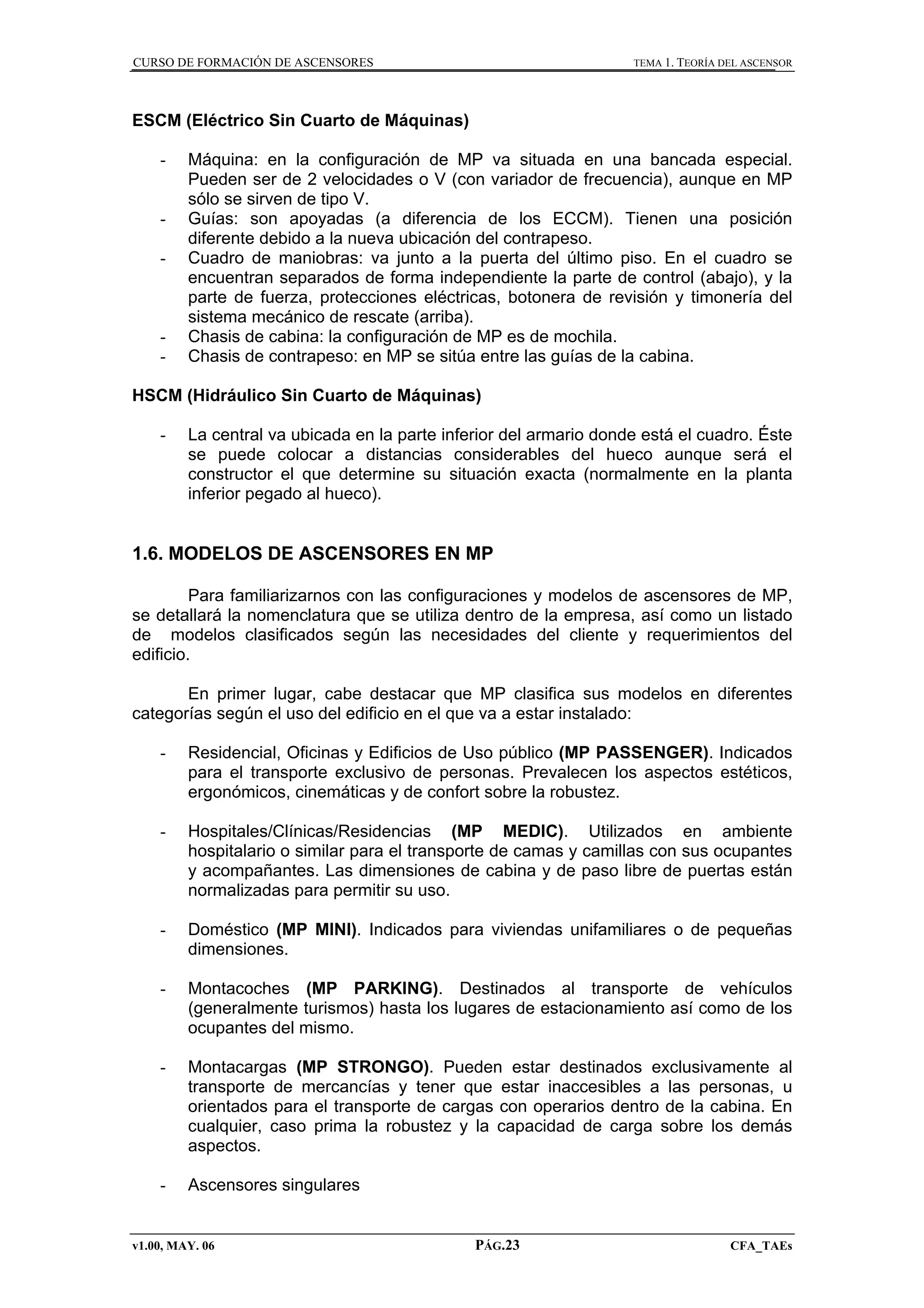 CURSO DE FORMACIÓN DE ASCENSORES

TEMA 1. TEORÍA DEL ASCENSOR

ESCM (Eléctrico Sin Cuarto de Máquinas)
-

-

-

Máquina: en la configuración de MP va situada en una bancada especial.
Pueden ser de 2 velocidades o V (con variador de frecuencia), aunque en MP
sólo se sirven de tipo V.
Guías: son apoyadas (a diferencia de los ECCM). Tienen una posición
diferente debido a la nueva ubicación del contrapeso.
Cuadro de maniobras: va junto a la puerta del último piso. En el cuadro se
encuentran separados de forma independiente la parte de control (abajo), y la
parte de fuerza, protecciones eléctricas, botonera de revisión y timonería del
sistema mecánico de rescate (arriba).
Chasis de cabina: la configuración de MP es de mochila.
Chasis de contrapeso: en MP se sitúa entre las guías de la cabina.

HSCM (Hidráulico Sin Cuarto de Máquinas)
-

La central va ubicada en la parte inferior del armario donde está el cuadro. Éste
se puede colocar a distancias considerables del hueco aunque será el
constructor el que determine su situación exacta (normalmente en la planta
inferior pegado al hueco).

1.6. MODELOS DE ASCENSORES EN MP
Para familiarizarnos con las configuraciones y modelos de ascensores de MP,
se detallará la nomenclatura que se utiliza dentro de la empresa, así como un listado
de modelos clasificados según las necesidades del cliente y requerimientos del
edificio.
En primer lugar, cabe destacar que MP clasifica sus modelos en diferentes
categorías según el uso del edificio en el que va a estar instalado:
-

Residencial, Oficinas y Edificios de Uso público (MP PASSENGER). Indicados
para el transporte exclusivo de personas. Prevalecen los aspectos estéticos,
ergonómicos, cinemáticas y de confort sobre la robustez.

-

Hospitales/Clínicas/Residencias (MP MEDIC). Utilizados en ambiente
hospitalario o similar para el transporte de camas y camillas con sus ocupantes
y acompañantes. Las dimensiones de cabina y de paso libre de puertas están
normalizadas para permitir su uso.

-

Doméstico (MP MINI). Indicados para viviendas unifamiliares o de pequeñas
dimensiones.

-

Montacoches (MP PARKING). Destinados al transporte de vehículos
(generalmente turismos) hasta los lugares de estacionamiento así como de los
ocupantes del mismo.

-

Montacargas (MP STRONGO). Pueden estar destinados exclusivamente al
transporte de mercancías y tener que estar inaccesibles a las personas, u
orientados para el transporte de cargas con operarios dentro de la cabina. En
cualquier, caso prima la robustez y la capacidad de carga sobre los demás
aspectos.

-

Ascensores singulares

v1.00, MAY. 06

PÁG.23

CFA_TAEs

 