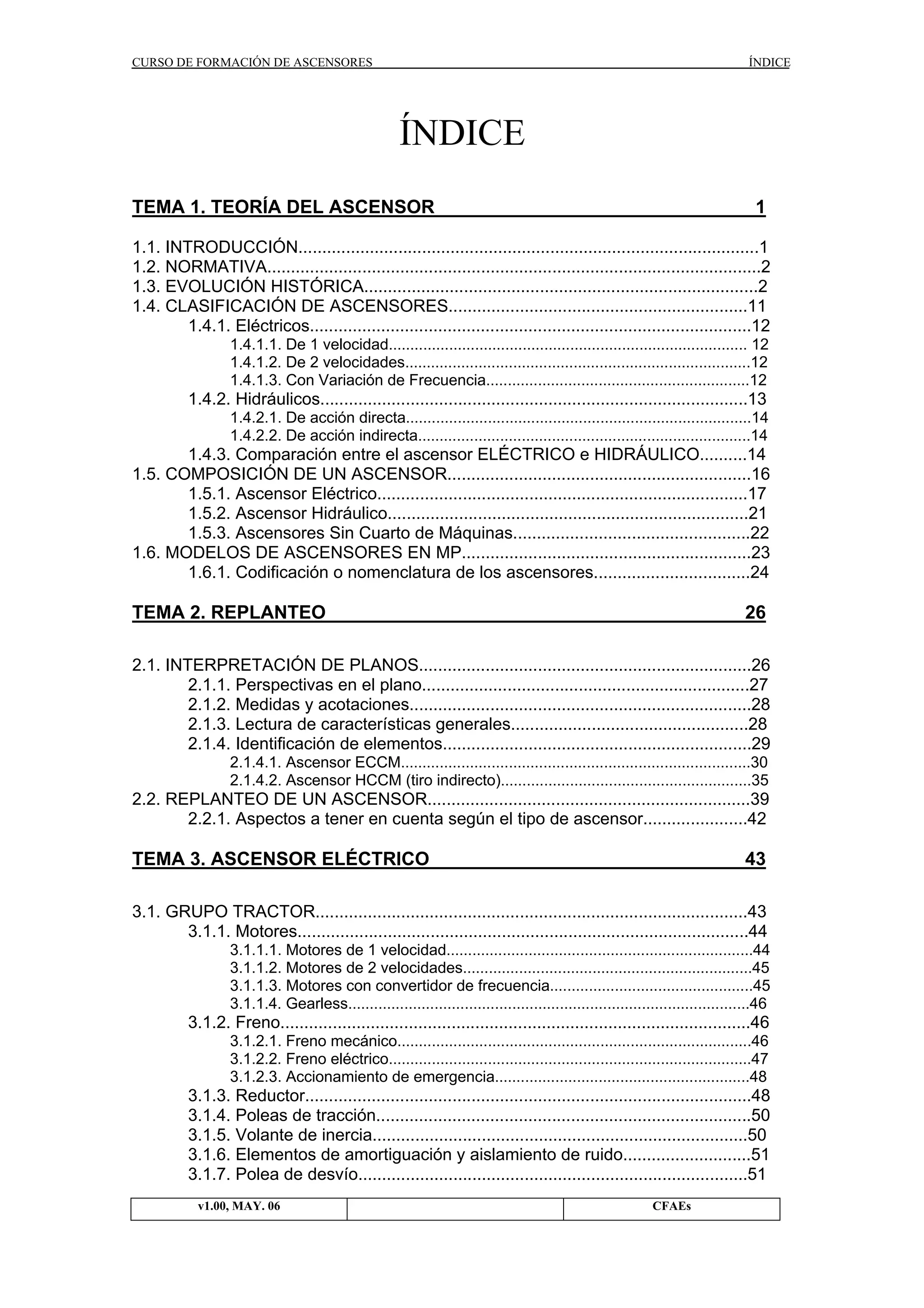 CURSO DE FORMACIÓN DE ASCENSORES

ÍNDICE

ÍNDICE
TEMA 1. TEORÍA DEL ASCENSOR

1

1.1. INTRODUCCIÓN.................................................................................................1
1.2. NORMATIVA........................................................................................................2
1.3. EVOLUCIÓN HISTÓRICA...................................................................................2
1.4. CLASIFICACIÓN DE ASCENSORES...............................................................11
1.4.1. Eléctricos.............................................................................................12
1.4.1.1. De 1 velocidad................................................................................... 12
1.4.1.2. De 2 velocidades................................................................................12
1.4.1.3. Con Variación de Frecuencia.............................................................12

1.4.2. Hidráulicos..........................................................................................13
1.4.2.1. De acción directa................................................................................14
1.4.2.2. De acción indirecta.............................................................................14

1.4.3. Comparación entre el ascensor ELÉCTRICO e HIDRÁULICO..........14
1.5. COMPOSICIÓN DE UN ASCENSOR................................................................16
1.5.1. Ascensor Eléctrico..............................................................................17
1.5.2. Ascensor Hidráulico............................................................................21
1.5.3. Ascensores Sin Cuarto de Máquinas..................................................22
1.6. MODELOS DE ASCENSORES EN MP.............................................................23
1.6.1. Codificación o nomenclatura de los ascensores.................................24

TEMA 2. REPLANTEO

26

2.1. INTERPRETACIÓN DE PLANOS......................................................................26
2.1.1. Perspectivas en el plano.....................................................................27
2.1.2. Medidas y acotaciones........................................................................28
2.1.3. Lectura de características generales..................................................28
2.1.4. Identificación de elementos.................................................................29
2.1.4.1. Ascensor ECCM.................................................................................30
2.1.4.2. Ascensor HCCM (tiro indirecto)..........................................................35

2.2. REPLANTEO DE UN ASCENSOR....................................................................39
2.2.1. Aspectos a tener en cuenta según el tipo de ascensor......................42

TEMA 3. ASCENSOR ELÉCTRICO

43

3.1. GRUPO TRACTOR...........................................................................................43
3.1.1. Motores...............................................................................................44
3.1.1.1. Motores de 1 velocidad.......................................................................44
3.1.1.2. Motores de 2 velocidades...................................................................45
3.1.1.3. Motores con convertidor de frecuencia...............................................45
3.1.1.4. Gearless.............................................................................................46

3.1.2. Freno...................................................................................................46
3.1.2.1. Freno mecánico..................................................................................46
3.1.2.2. Freno eléctrico....................................................................................47
3.1.2.3. Accionamiento de emergencia...........................................................48

3.1.3. Reductor..............................................................................................48
3.1.4. Poleas de tracción...............................................................................50
3.1.5. Volante de inercia...............................................................................50
3.1.6. Elementos de amortiguación y aislamiento de ruido...........................51
3.1.7. Polea de desvío..................................................................................51
v1.00, MAY. 06

CFAEs

 