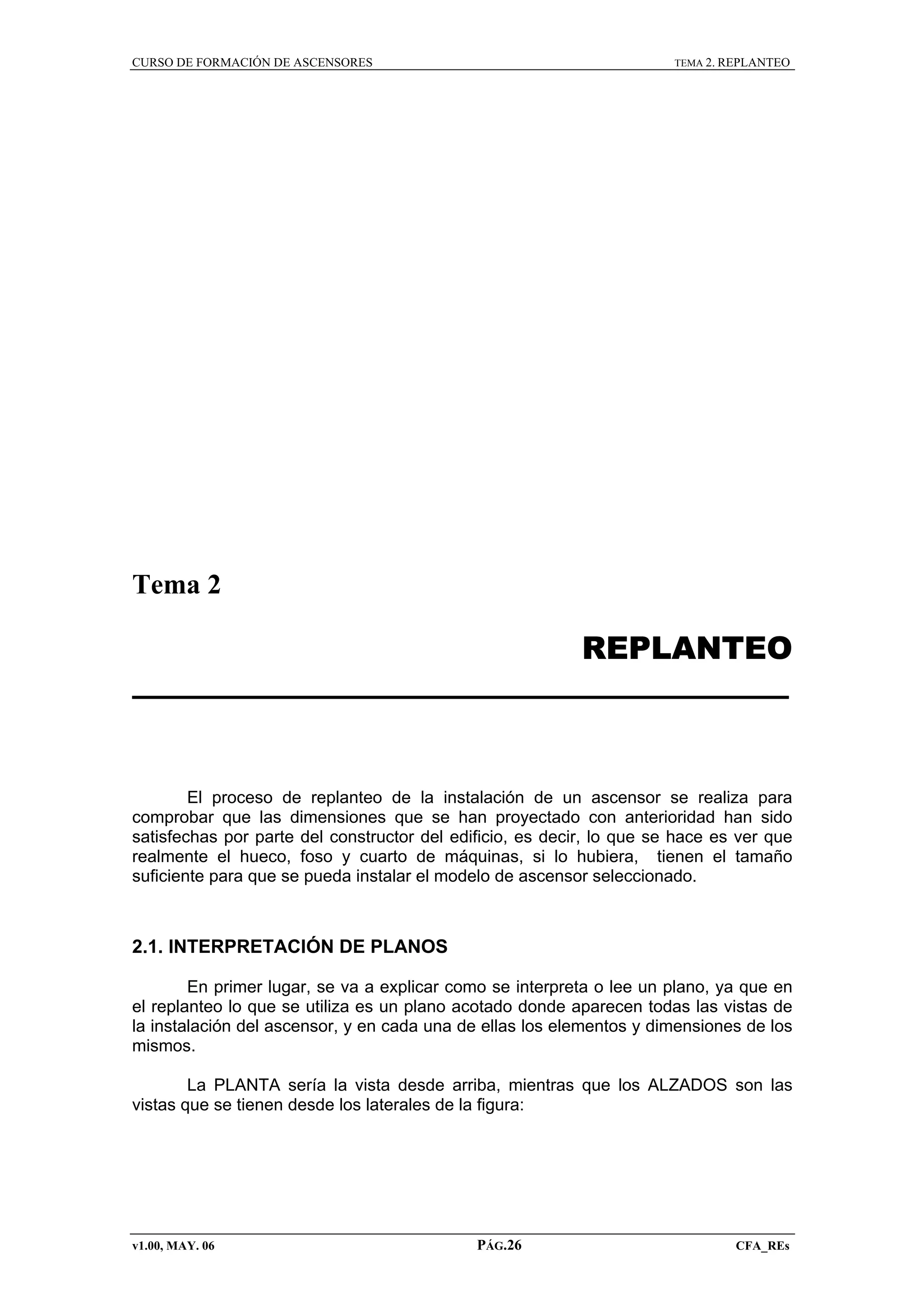 CURSO DE FORMACIÓN DE ASCENSORES

TEMA 2. REPLANTEO

Tema 2

REPLANTEO

El proceso de replanteo de la instalación de un ascensor se realiza para
comprobar que las dimensiones que se han proyectado con anterioridad han sido
satisfechas por parte del constructor del edificio, es decir, lo que se hace es ver que
realmente el hueco, foso y cuarto de máquinas, si lo hubiera, tienen el tamaño
suficiente para que se pueda instalar el modelo de ascensor seleccionado.

2.1. INTERPRETACIÓN DE PLANOS
En primer lugar, se va a explicar como se interpreta o lee un plano, ya que en
el replanteo lo que se utiliza es un plano acotado donde aparecen todas las vistas de
la instalación del ascensor, y en cada una de ellas los elementos y dimensiones de los
mismos.
La PLANTA sería la vista desde arriba, mientras que los ALZADOS son las
vistas que se tienen desde los laterales de la figura:

v1.00, MAY. 06

PÁG.26

CFA_REs

 