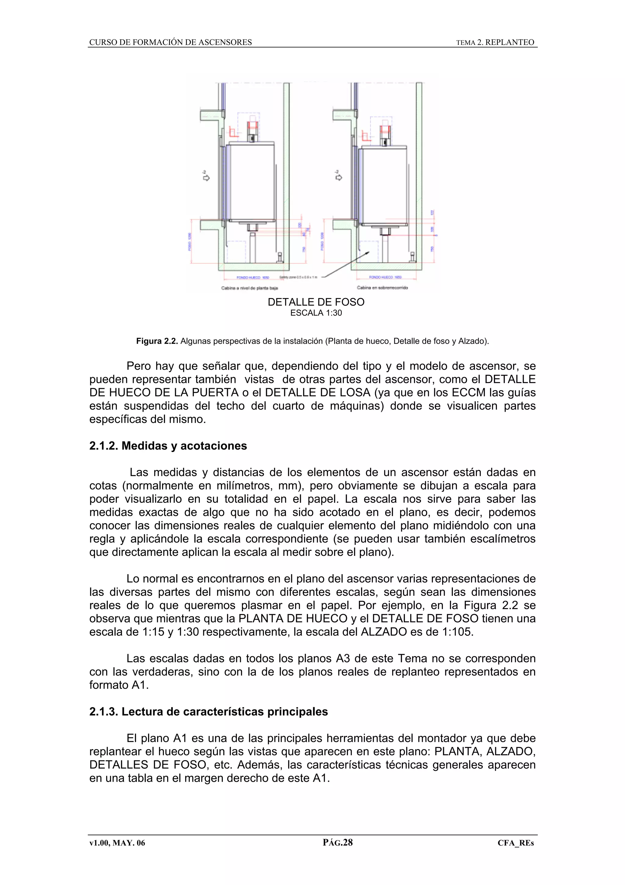 CURSO DE FORMACIÓN DE ASCENSORES

TEMA 2. REPLANTEO

DETALLE DE FOSO
ESCALA 1:30
Figura 2.2. Algunas perspectivas de la instalación (Planta de hueco, Detalle de foso y Alzado).

Pero hay que señalar que, dependiendo del tipo y el modelo de ascensor, se
pueden representar también vistas de otras partes del ascensor, como el DETALLE
DE HUECO DE LA PUERTA o el DETALLE DE LOSA (ya que en los ECCM las guías
están suspendidas del techo del cuarto de máquinas) donde se visualicen partes
específicas del mismo.
2.1.2. Medidas y acotaciones
Las medidas y distancias de los elementos de un ascensor están dadas en
cotas (normalmente en milímetros, mm), pero obviamente se dibujan a escala para
poder visualizarlo en su totalidad en el papel. La escala nos sirve para saber las
medidas exactas de algo que no ha sido acotado en el plano, es decir, podemos
conocer las dimensiones reales de cualquier elemento del plano midiéndolo con una
regla y aplicándole la escala correspondiente (se pueden usar también escalímetros
que directamente aplican la escala al medir sobre el plano).
Lo normal es encontrarnos en el plano del ascensor varias representaciones de
las diversas partes del mismo con diferentes escalas, según sean las dimensiones
reales de lo que queremos plasmar en el papel. Por ejemplo, en la Figura 2.2 se
observa que mientras que la PLANTA DE HUECO y el DETALLE DE FOSO tienen una
escala de 1:15 y 1:30 respectivamente, la escala del ALZADO es de 1:105.
Las escalas dadas en todos los planos A3 de este Tema no se corresponden
con las verdaderas, sino con la de los planos reales de replanteo representados en
formato A1.
2.1.3. Lectura de características principales
El plano A1 es una de las principales herramientas del montador ya que debe
replantear el hueco según las vistas que aparecen en este plano: PLANTA, ALZADO,
DETALLES DE FOSO, etc. Además, las características técnicas generales aparecen
en una tabla en el margen derecho de este A1.

v1.00, MAY. 06

PÁG.28

CFA_REs

 