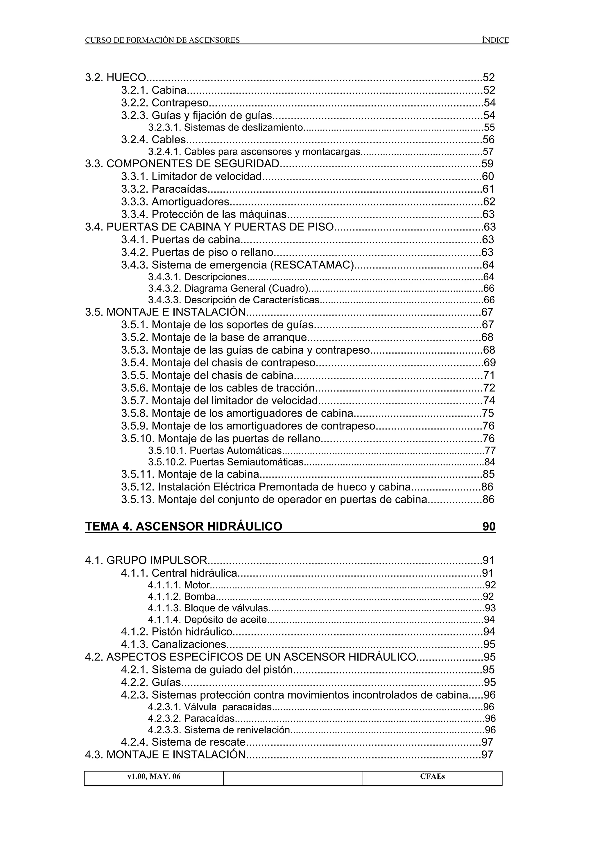 CURSO DE FORMACIÓN DE ASCENSORES

ÍNDICE

3.2. HUECO..............................................................................................................52
3.2.1. Cabina.................................................................................................52
3.2.2. Contrapeso..........................................................................................54
3.2.3. Guías y fijación de guías.....................................................................54
3.2.3.1. Sistemas de deslizamiento.................................................................55

3.2.4. Cables.................................................................................................56
3.2.4.1. Cables para ascensores y montacargas............................................57

3.3. COMPONENTES DE SEGURIDAD..................................................................59
3.3.1. Limitador de velocidad........................................................................60
3.3.2. Paracaídas..........................................................................................61
3.3.3. Amortiguadores...................................................................................62
3.3.4. Protección de las máquinas................................................................63
3.4. PUERTAS DE CABINA Y PUERTAS DE PISO.................................................63
3.4.1. Puertas de cabina...............................................................................63
3.4.2. Puertas de piso o rellano....................................................................63
3.4.3. Sistema de emergencia (RESCATAMAC)..........................................64
3.4.3.1. Descripciones.....................................................................................64
3.4.3.2. Diagrama General (Cuadro)...............................................................66
3.4.3.3. Descripción de Características...........................................................66

3.5. MONTAJE E INSTALACIÓN.............................................................................67
3.5.1. Montaje de los soportes de guías.......................................................67
3.5.2. Montaje de la base de arranque.........................................................68
3.5.3. Montaje de las guías de cabina y contrapeso.....................................68
3.5.4. Montaje del chasis de contrapeso.......................................................69
3.5.5. Montaje del chasis de cabina..............................................................71
3.5.6. Montaje de los cables de tracción.......................................................72
3.5.7. Montaje del limitador de velocidad......................................................74
3.5.8. Montaje de los amortiguadores de cabina..........................................75
3.5.9. Montaje de los amortiguadores de contrapeso...................................76
3.5.10. Montaje de las puertas de rellano.....................................................76
3.5.10.1. Puertas Automáticas.........................................................................77
3.5.10.2. Puertas Semiautomáticas.................................................................84

3.5.11. Montaje de la cabina.........................................................................85
3.5.12. Instalación Eléctrica Premontada de hueco y cabina.......................86
3.5.13. Montaje del conjunto de operador en puertas de cabina..................86

TEMA 4. ASCENSOR HIDRÁULICO

90

4.1. GRUPO IMPULSOR..........................................................................................91
4.1.1. Central hidráulica................................................................................91
4.1.1.1. Motor...................................................................................................92
4.1.1.2. Bomba................................................................................................92
4.1.1.3. Bloque de válvulas..............................................................................93
4.1.1.4. Depósito de aceite..............................................................................94

4.1.2. Pistón hidráulico..................................................................................94
4.1.3. Canalizaciones....................................................................................95
4.2. ASPECTOS ESPECÍFICOS DE UN ASCENSOR HIDRÁULICO......................95
4.2.1. Sistema de guiado del pistón..............................................................95
4.2.2. Guías...................................................................................................95
4.2.3. Sistemas protección contra movimientos incontrolados de cabina.....96
4.2.3.1. Válvula paracaídas............................................................................96
4.2.3.2. Paracaídas..........................................................................................96
4.2.3.3. Sistema de renivelación......................................................................96

4.2.4. Sistema de rescate.............................................................................97
4.3. MONTAJE E INSTALACIÓN.............................................................................97
v1.00, MAY. 06

CFAEs

 
