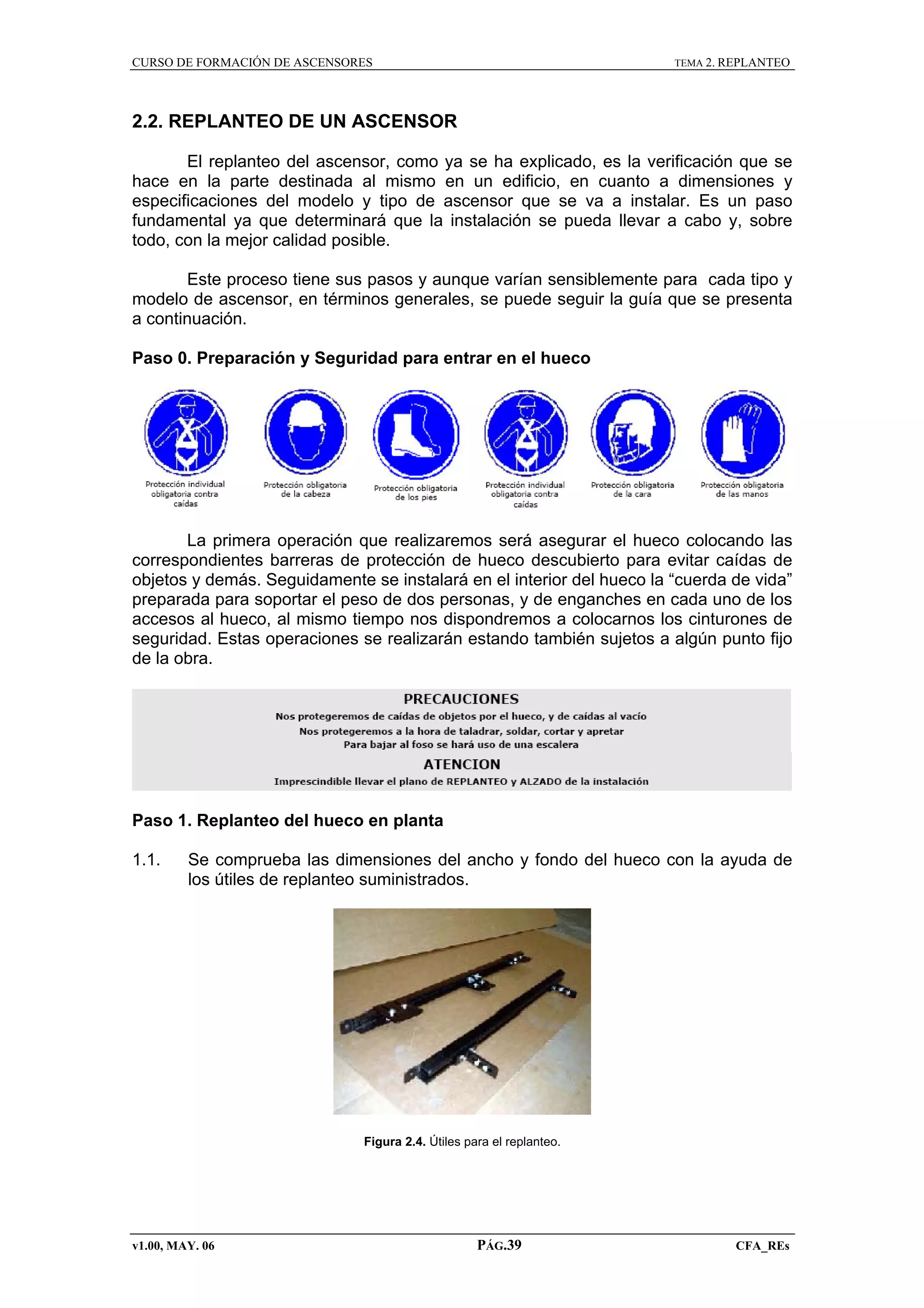 CURSO DE FORMACIÓN DE ASCENSORES

TEMA 2. REPLANTEO

2.2. REPLANTEO DE UN ASCENSOR
El replanteo del ascensor, como ya se ha explicado, es la verificación que se
hace en la parte destinada al mismo en un edificio, en cuanto a dimensiones y
especificaciones del modelo y tipo de ascensor que se va a instalar. Es un paso
fundamental ya que determinará que la instalación se pueda llevar a cabo y, sobre
todo, con la mejor calidad posible.
Este proceso tiene sus pasos y aunque varían sensiblemente para cada tipo y
modelo de ascensor, en términos generales, se puede seguir la guía que se presenta
a continuación.
Paso 0. Preparación y Seguridad para entrar en el hueco

La primera operación que realizaremos será asegurar el hueco colocando las
correspondientes barreras de protección de hueco descubierto para evitar caídas de
objetos y demás. Seguidamente se instalará en el interior del hueco la “cuerda de vida”
preparada para soportar el peso de dos personas, y de enganches en cada uno de los
accesos al hueco, al mismo tiempo nos dispondremos a colocarnos los cinturones de
seguridad. Estas operaciones se realizarán estando también sujetos a algún punto fijo
de la obra.

Paso 1. Replanteo del hueco en planta
1.1.

Se comprueba las dimensiones del ancho y fondo del hueco con la ayuda de
los útiles de replanteo suministrados.

Figura 2.4. Útiles para el replanteo.

v1.00, MAY. 06

PÁG.39

CFA_REs

 